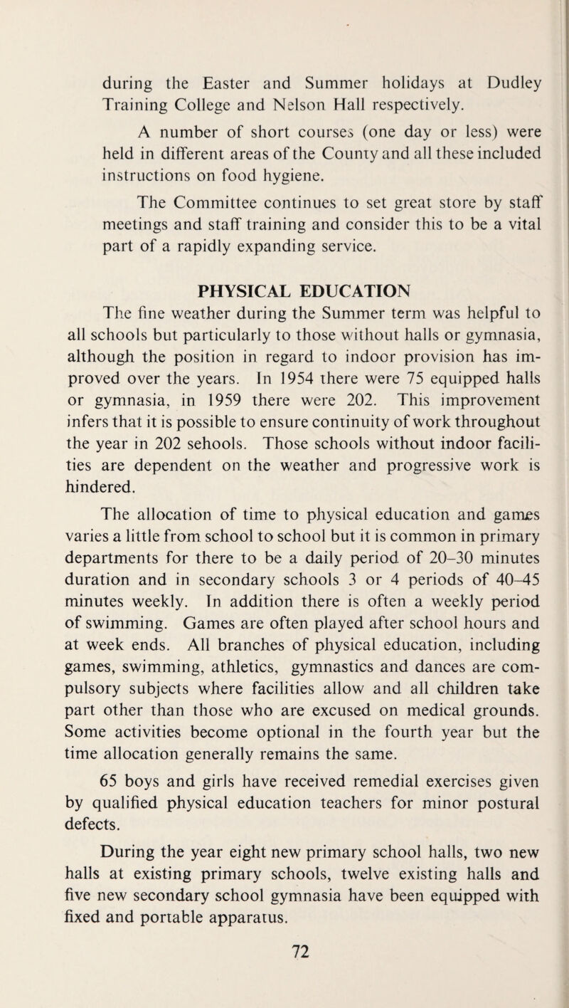 during the Easter and Summer holidays at Dudley Training College and Nelson Hall respectively. A number of short courses (one day or less) were held in different areas of the County and all these included instructions on food hygiene. The Committee continues to set great store by staff meetings and staff training and consider this to be a vital part of a rapidly expanding service. PHYSICAL EDUCATION The fine weather during the Summer term was helpful to all schools but particularly to those without halls or gymnasia, although the position in regard to indoor provision has im¬ proved over the years. In 1954 there were 75 equipped halls or gymnasia, in 1959 there were 202. This improvement infers that it is possible to ensure continuity of work throughout the year in 202 sehools. Those schools without indoor facili¬ ties are dependent on the weather and progressive work is hindered. The allocation of time to physical education and garrues varies a little from school to school but it is common in primary departments for there to be a daily period of 20-30 minutes duration and in secondary schools 3 or 4 periods of 40-45 minutes weekly. In addition there is often a weekly period of swimming. Games are often played after school hours and at week ends. All branches of physical education, including games, swimming, athletics, gymnastics and dances are com¬ pulsory subjects where facilities allow and all children take part other than those who are excused on medical grounds. Some activities become optional in the fourth year but the time allocation generally remains the same. 65 boys and girls have received remedial exercises given by qualified physical education teachers for minor postural defects. During the year eight new primary school halls, two new halls at existing primary schools, twelve existing halls and five new secondary school gymnasia have been equipped with fixed and portable apparatus.