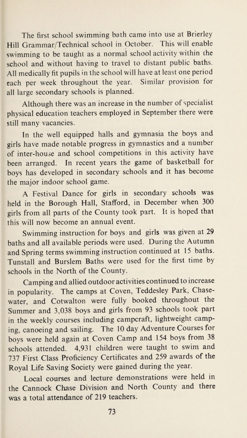 The first school swimming bath came into use at Brierley Hill Grammar/Technical school in October. This will enable swimming to be taught as a normal school activity within the school and without having to travel to distant public baths. All medically fit pupils in the school will have at least one period each per week throughout the year. Similar provision for all large secondary schools is planned. Although there was an increase in the number of specialist physical education teachers employed in September there were still many vacancies. In the well equipped halls and gymnasia the boys and girls have made notable progress in gymnastics and a number of inter-house and school competitions in this activity have been arranged. In recent years the game of basketball for boys has developed in secondary schools and it has become the major indoor school game. A Festival Dance for girls in secondary schools was held in the Borough Hall, Stafford, in December when 300 girls from all parts of the County took part. It is hoped that this will now become an annual event. Swimming instruction for boys and girls was given at 29 baths and all available periods were used. During the Autumn and Spring terms swimming instruction continued at 15 baths. Tunstall and Burslem Baths were used for the first time by schools in the North of the County. Camping and allied outdoor activities continued to increase in popularity. The camps at Coven, Teddesley Park, Chase- water, and Cotwalton were fully booked throughout the Summer and 3,038 boys and girls from 93 schools took part in the weekly courses including campcraft, lightweight camp¬ ing, canoeing and sailing. The 10 day Adventure Courses for boys were held again at Coven Camp and 154 boys from 38 schools attended. 4,931 children were taught to swim and 737 First Class Proficiency Certificates and 259 awards of the Royal Life Saving Society were gained during the year. Local courses and lecture demonstrations were held in the Cannock Chase Division and North County and there was a total attendance of 219 teachers.