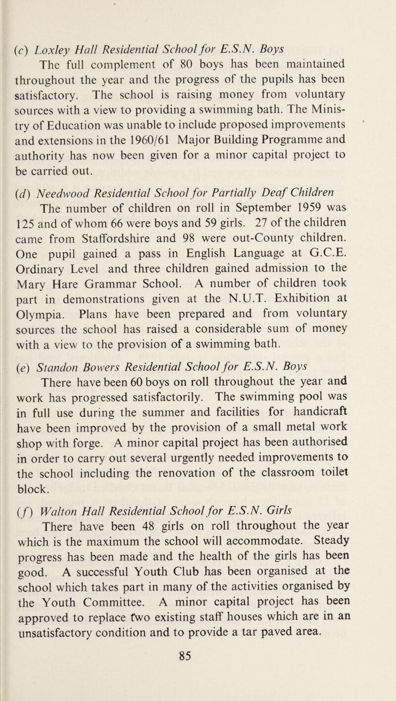 (r) Loxley Hall Residential School for E.S.N. Boys The full complement of 80 boys has been maintained throughout the year and the progress of the pupils has been satisfactory. The school is raising money from voluntary sources with a view to providing a swimming bath. The Minis¬ try of Education was unable to include proposed improvements and extensions in the 1960/61 Major Building Programme and authority has now been given for a minor capital project to be carried out. {d) Needwood Residential School for Partially Deaf Children The number of children on roll in September 1959 was 125 and of whom 66 were boys and 59 girls. 27 of the children came from Staffordshire and 98 were out-County children. One pupil gained a pass in English Language at G.C.E. Ordinary Level and three children gained admission to the Mary Hare Grammar School. A number of children took part in demonstrations given at the N.U.T. Exhibition at Olympia. Plans have been prepared and from voluntary sources the school has raised a considerable sum of money with a view to the provision of a swimming bath. {e) Standon Bowers Residential School for E.S.N. Boys There have been 60 boys on roll throughout the year and work has progressed satisfactorily. The swimming pool was in full use during the summer and facilities for handicraft have been improved by the provision of a small metal work shop with forge. A minor capital project has been authorised in order to carry out several urgently needed improvements to the school including the renovation of the classroom toilet block. (f) Walton Hall Residential School for E.S.N. Girls There have been 48 girls on roll throughout the year which is the maximum the school will accommodate. Steady progress has been made and the health of the girls has been good. A successful Youth Club has been organised at the school which takes part in many of the activities organised by the Youth Committee. A minor capital project has been approved to replace two existing staff houses which are in an unsatisfactory condition and to provide a tar paved area.