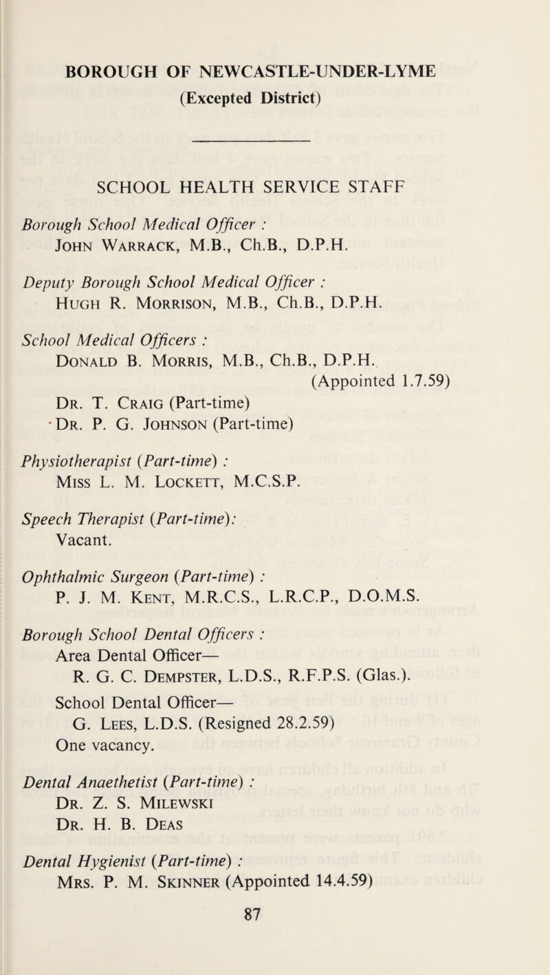 BOROUGH OF NEWCASTLE-UNDER-LYME (Excepted District) SCHOOL HEALTH SERVICE STAFF Borough School Medical Officer : John Warrack, M.B., Ch.B., D.P.H. Deputy Borough School Medical Officer : Hugh R. Morrison, M.B., Ch.B., D.P.H. School Medical Officers : Donald B. Morris, M.B., Ch.B., D.P.H. (Appointed 1.7.59) Dr. T. Craig (Part-time) • Dr. P. G. Johnson (Part-time) Physiotherapist (Part-time) : Miss L. M. Lockett, M.C.S.P. Speech Therapist (Part-time): Vacant. Ophthalmic Surgeon (Part-time) : P. J. M. Kent, M.R.C.S., L.R.C.P., D.O.M.S. Borough School Dental Officers : Area Dental Officer— R. G. C. Dempster, L.D.S., R.F.P.S. (Glas.). School Dental Officer— G. Lees, L.D.S. (Resigned 28.2.59) One vacancy. Dental Anaethetist (Part-time) : Dr. Z. S. Milewski Dr. H. B. Deas Dental Hygienist (Part-time) : Mrs. P. M. Skinner (Appointed 14.4.59)