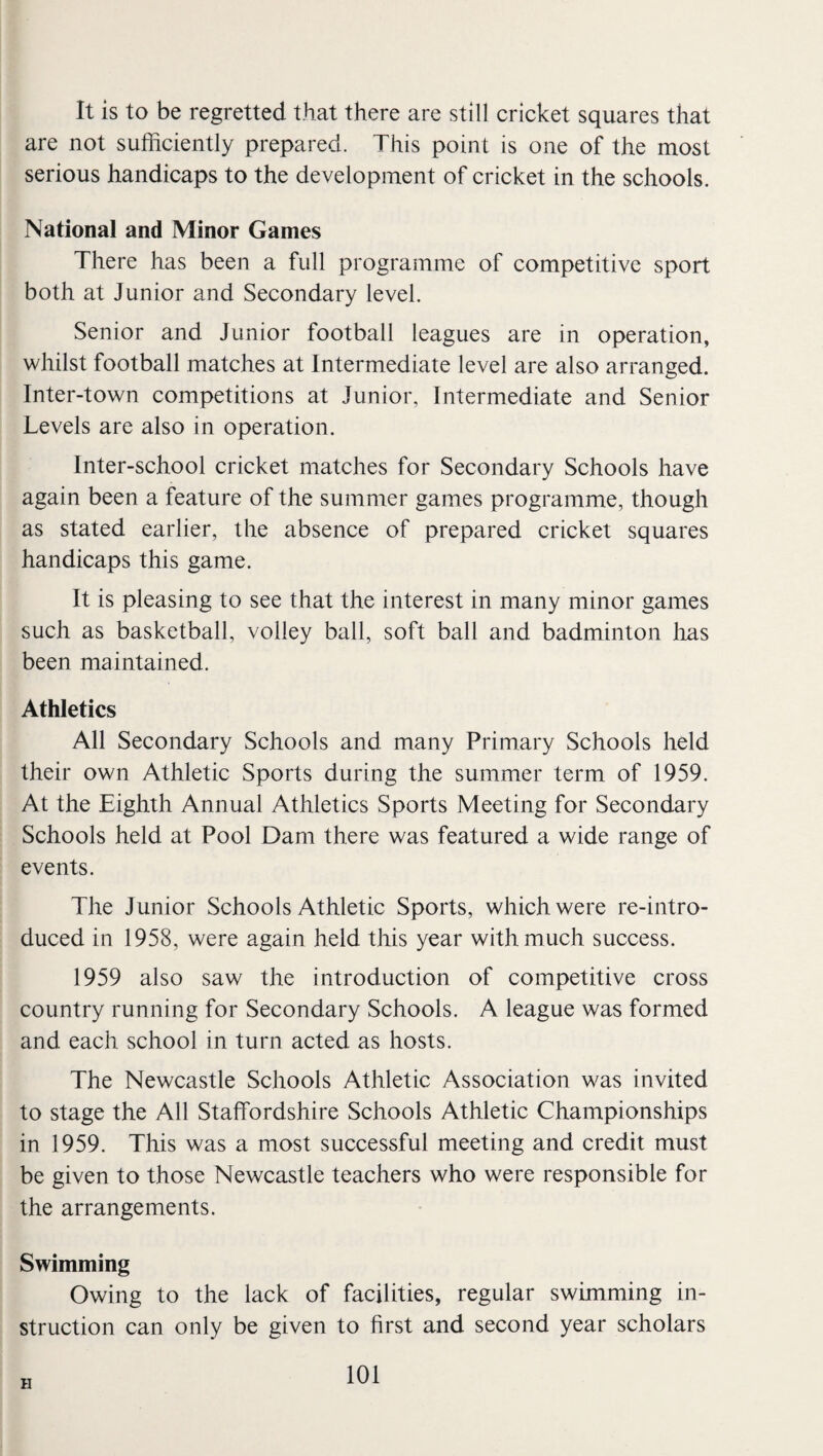 It is to be regretted that there are still cricket squares that are not sufficiently prepared. This point is one of the most serious handicaps to the development of cricket in the schools. National and Minor Games There has been a full programme of competitive sport both at Junior and Secondary level. Senior and Junior football leagues are in operation, whilst football matches at Intermediate level are also arranged. Inter-town competitions at Junior, Intermediate and Senior Levels are also in operation. Inter-school cricket matches for Secondary Schools have again been a feature of the sumnier games programme, though as stated earlier, the absence of prepared cricket squares handicaps this game. It is pleasing to see that the interest in many minor games such as basketball, volley ball, soft ball and badminton lias been maintained. Athletics All Secondary Schools and many Primary Schools held their own Athletic Sports during the summer term of 1959. At the Eighth Annual Athletics Sports Meeting for Secondary Schools held at Pool Dam there was featured a wide range of events. The Junior Schools Athletic Sports, which were re-intro¬ duced in 1958, were again held this year with much success. 1959 also saw the introduction of competitive cross country running for Secondary Schools. A league was formed and each school in turn acted as hosts. The Newcastle Schools Athletic Association was invited to stage the All Staffordshire Schools Athletic Championships in 1959. This was a most successful meeting and credit must be given to those Newcastle teachers who were responsible for the arrangements. Swimming Owing to the lack of facilities, regular swimming in¬ struction can only be given to first and second year scholars H