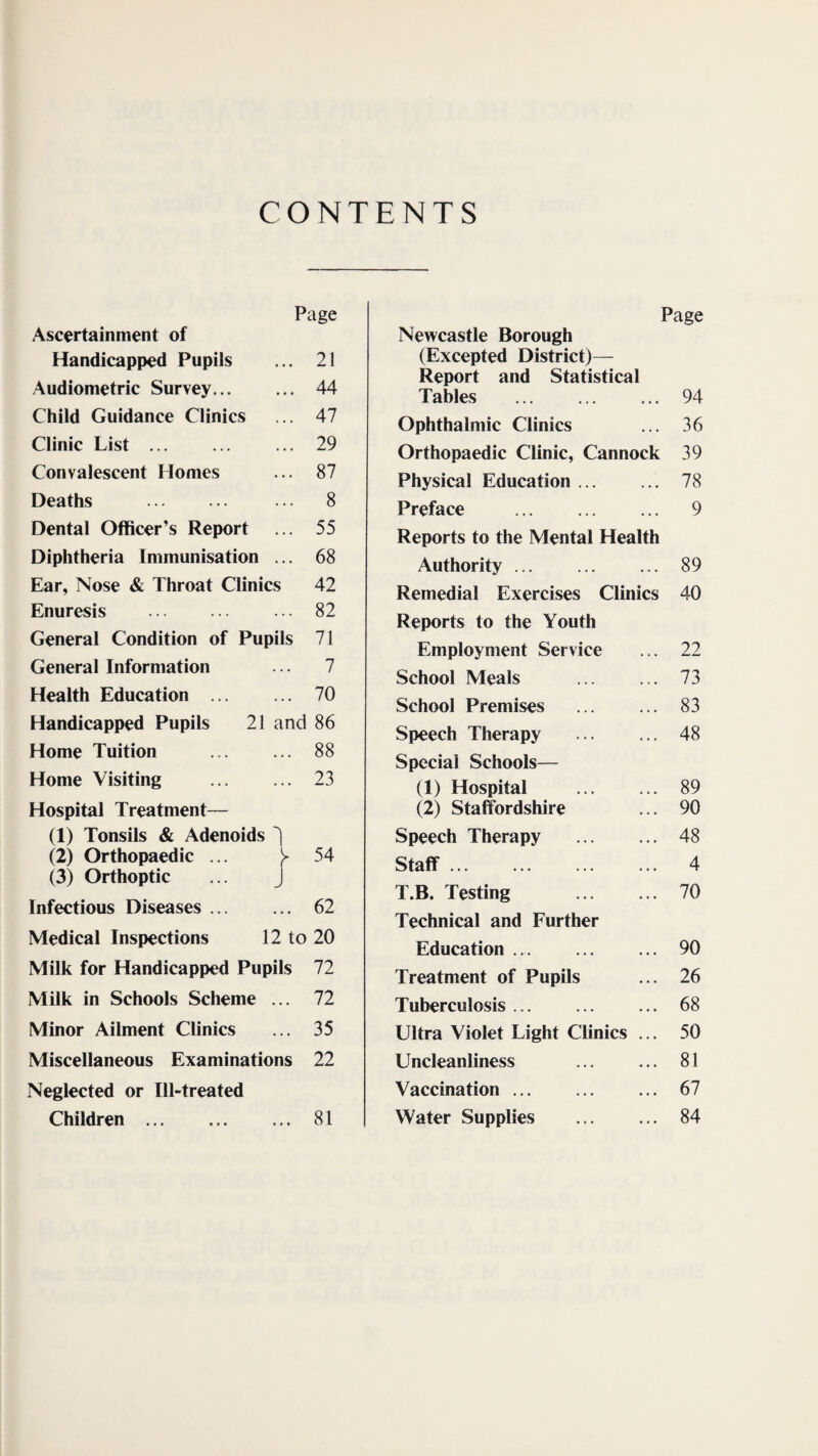 CONTENTS Page Ascertainment of Handicapped Pupils ... 21 Audiometric Survey. 44 Child Guidance Clinics ... 47 Clinic List. 29 Convalescent Homes ... 87 Deaths . ... 8 Dental Officer’s Report ... 55 Diphtheria Immunisation ... 68 Ear, Nose & Throat Clinics 42 Enuresis . 82 General Condition of Pupils 71 General Information ... 7 Health Education . 70 Handicapped Pupils 21 and 86 Home Tuition . 88 Home Visiting ... ... 23 Hospital Treatment— (I) Tonsils & Adenoids (2) Orthopaedic ... y 54 (3) Orthoptic ... J Infectious Diseases. 62 Medical Inspections 12 to 20 Milk for Handicapped Pupils 72 Milk in Schools Scheme ... 72 Minor Ailment Clinics ... 35 Miscellaneous Examinations 22 Neglected or Ill-treated Children. 81 Page Newcastle Borough (Excepted District)— Report and Statistical Tables . 94 Ophthalmic Clinics ... 36 Orthopaedic Clinic, Cannock 39 Physical Education. 78 Preface . 9 Reports to the Mental Health Authority. 89 Remedial Exercises Clinics 40 Reports to the Youth Employment Service ... 22 School Meals ... ... 73 School Premises ... ... 83 Speech Therapy . 48 Special Schools— (1) Hospital . 89 (2) Staffordshire ... 90 Speech Therapy . 48 Staff. 4 T.B. Testing . 70 Technical and Further Education. 90 Treatment of Pupils ... 26 Tuberculosis ... ... ... 68 Ultra Violet Light Clinics ... 50 Uncleanliness ... ... 81 Vaccination. 67 Water Supplies . 84