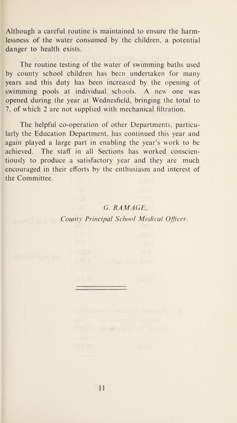 Although a careful routine is maintained to ensure the harm¬ lessness of the water consumed by the children, a potential danger to health exists. The routine testing of the water of swimming baths used by county school children has been undertaken for many years and this duty has been increased by the opening of swimming pools at individual schools. A new one was opened during the year at Wednesfield, bringing the total to 7, of which 2 are not supplied with mechanical filtration. The helpful co-operation of other Departments, particu¬ larly the Education Department, has continued this year and again played a large part in enabling the year’s work to be achieved. The staff in all Sections has worked conscien¬ tiously to produce a satisfactory year and they are much encouraged in their efforts by the enthusiasm and interest of the Committee. G. RAM AGE, County Principal School Medical Officer.