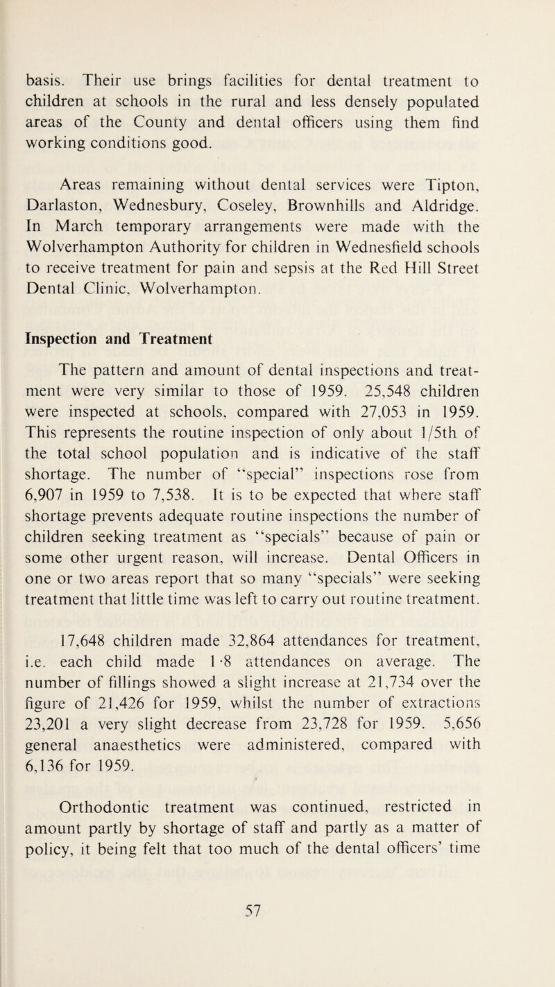 basis. Their use brings facilities for dental treatment to children at schools in the rural and less densely populated areas of the County and dental officers using them find working conditions good. Areas remaining without dental services were Tipton, Darlaston, Wednesbury, Coseley, Brownhills and Aldridge. In March temporary arrangements were made with the Wolverhampton Authority for children in Wednesfield schools to receive treatment for pain and sepsis at the Red Hill Street Dental Clinic, Wolverhampton. Inspection and Treatment The pattern and amount of dental inspections and treat¬ ment were very similar to those of 1959. 25,548 children were inspected at schools, compared with 27,053 in 1959. This represents the routine inspection of only about l/5th of the total school population and is indicative of the staff shortage. The number of “special” inspections rose from 6,907 in 1959 to 7,538. It is to be expected that where staff' shortage prevents adequate routine inspections the number of children seeking treatment as “specials” because of pain or som.e other urgent reason, will increase. Dental Officers in one or two areas report that so many “specials” were seeking treatment that little time was left to carry out routine treatment. 17,648 children made 32,864 attendances for treatment, i.e. each child made 1 -8 attendances on average. The number of fillings showed a slight increase at 21,734 over the figure of 21,426 for 1959, whilst the number of extractions 23,201 a very slight decrease from 23,728 for 1959. 5,656 general anaesthetics were administered, compared with 6,136 for 1959. Orthodontic treatment was continued, restricted in amount partly by shortage of staff and partly as a matter of policy, it being felt that too much of the dental officers’ time