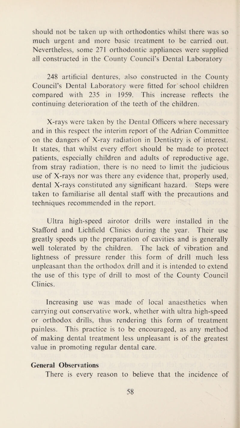 should not be taken up with orthodontics whilst there was so much urgent and more basic treatment to be carried out. Nevertheless, some 271 orthodontic appliances were supplied all constructed in the County Council’s Dental Laboratory 248 artificial dentures, also constructed in the County Council’s Dental Laboratory were fitted for school children compared with 235 in 1959. This increase reflects the continuing deterioration of the teeth of the children. X-rays were taken by the Dental Officers where necessary and in this respect the interim report of the Adrian Committee on the dangers of X-ray radiation in Dentistry is of interest. It states, that whilst every effort should be made to protect patients, especially children and adults of reproductive age, from stray radiation, there is no need to limit the judicious use of X-rays nor was there any evidence that, properly used, dental X-rays constituted any significant hazard. Steps were taken to familiarise all dental staff with the precautions and techniques recommended in the report. Ultra high-speed airotor drills were installed in the Stafford and Lichfield Clinics during the year. Their use greatly speeds up the preparation of cavities and is generally well tolerated by the children. The lack of vibration and lightness of pressure render this form of drill much less unpleasant than the orthodox drill and it is intended to extend the use of this type of drill to most of the County Council Clinics. Increasing use was made of local anaesthetics when carrying out conservative work, whether with ultra high-speed or orthodox drills, thus rendering this form of treatment painless. This practice is to be encouraged, as any method of making dental treatment less unpleasant is of the greatest value in promoting regular dental care. General Observations There is every reason to believe that the incidenee of