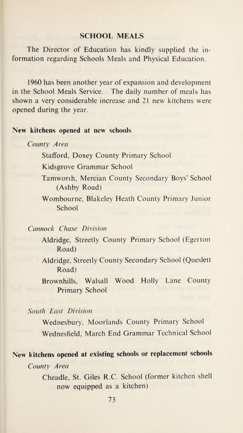 SCHOOL MEALS The Director of Education has kindly supplied the in¬ formation regarding Schools Meals and Physical Education. 1960 has been another year of expansion and development in the School Meals Service. The daily number of meals has shown a very considerable increase and 21 new kitchens were opened during the year. New kitchens opened at new schools County Area Stafford, Doxey County Primary School Kidsgrove Grammar School Tamworih, Mercian County Secondary Boys’ School (Ashby Road) Wombourne, Blakeley Heath County Primary Junior School Cannock Chase Division Aldridge, Streetly County Primary School (Egerton Road) Aldridge, Streetly County Secondary School (Queslett Road) Brownhills, Walsall Wood Holly Lane County ( Primary School South East Division Wednesbury, Moorlands County Primary School Wednesfield, March End Grammar Technical School New kitchens opened at existing schools or replacement schools County Area Cheadle, St. Giles R.C. School (former kitchen shell now equipped as a kitchen)