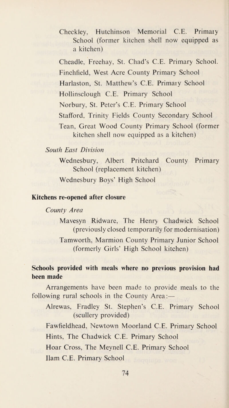 Checkley, Hutchinson Memorial C.E. Primaiy School (former kitchen shell now equipped as a kitchen) Cheadle, Freehay. St. Chad’s C.E. Primary School. Finchfield, West Acre County Primary School Harlaston, St. Matthew’s C.E. Primary School Hollinsclough C.E. Primary School Norbury, St. Peter’s C.E. Primary School Stafford, Trinity Fields County Secondary School Tean, Great Wood County Primary School (former kitchen shell now equipped as a kitchen) South East Division Wednesbury, Albert Pritchard County Primary School (replacement kitchen) Wednesbury Boys’ High School Kitchens re-opened after closure County Area Mavesyn Ridware, The Henry Chadwick School (previously closed temporarily for modernisation) Tamworth, Marmion County Primary Junior School (formerly Girls’ High School kitchen) Schools provided with meals where no previous provision had been made Arrangements have been made to provide meals to the following rural schools in the County Area:— Alrewas, Fradley St. Stephen’s C.E. Primary School (scullery provided) Fawfieldhead, Newtown Moorland C.E. Primary School Hints, The Chadwick C.E. Primary School Hoar Cross, The Meynell C.E. Primary School Ham C.E. Primary School