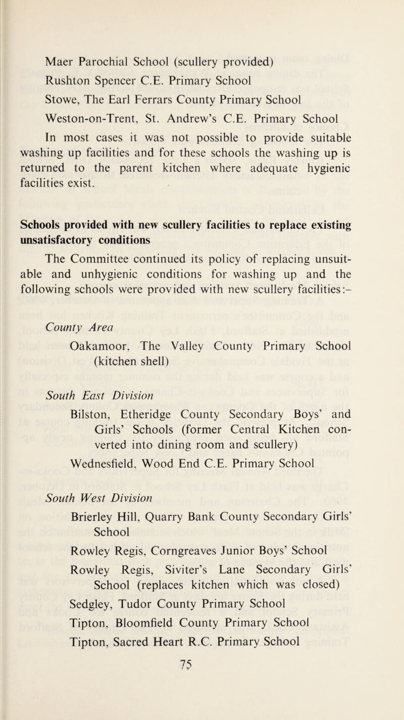 Maer Parochial School (scullery provided) Rushton Spencer C.E. Primary School Stowe, The Earl Ferrars County Primary School Weston-on-Trent, St. Andrew’s C.E. Primary School In most cases it was not possible to provide suitable washing up facilities and for these schools the washing up is returned to the parent kitchen where adequate hygienic facilities exist. Schools provided with new scullery facilities to replace existing unsatisfactory conditions The Committee continued its policy of replacing unsuit¬ able and unhygienic conditions for washing up and the following schools were provided with new scullery facilities County Area Oakamoor, The Valley County Primary School (kitchen shell) South East Division Bilston, Etheridge County Secondary Boys’ and Girls’ Schools (former Central Kitchen con¬ verted into dining room and scullery) Wednesfield, Wood End C.E. Primary School South West Division Brierley Hill, Quarry Bank County Secondary Girls’ School Rowley Regis, Corngreaves Junior Boys’ School Rowley Regis, Siviter’s Lane Secondary Girls’ School (replaces kitchen which was closed) Sedgley, Tudor County Primary School Tipton, Bloomfield County Primary School Tipton, Sacred Heart R.C. Primary School