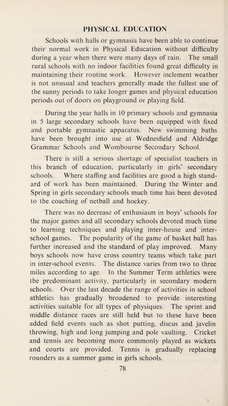 PHYSICAL EDUCATION Schools with halls or gymnasia have been able to continue their normal work in Physical Education without difficulty during a year when there were many days of rain. The small rural schools with no indoor facilities found great difficulty in maintaining their routine work. However inclement weather is not unusual and teachers generally made the fullest use of the sunny periods to take longer games and physical education periods out of doors on playground or playing field. During the year halls in 10 primary schools and gymnasia in 5 large secondary schools have been equipped with fixed and portable gymnastic apparatus. New swimming baths have been brought into use at Wednesfield and Aldridge Grammar Schools and Wombourne Secondary School. There is still a serious shortage of specialist teachers in this branch of education, particularly in girls’ secondary schools. Where staffing and facilities are good a high stand¬ ard of work has been maintained. During the Winter and Spring in girls secondary schools much time has been devoted to the coaching of netball and hockey. There was no decrease of enthusiasm in boys’ schools for the major games and all secondary schools devoted much time to learning techniques and playing inter-house and inter¬ school games. The popularity of the game of basket ball has further increased and the standard of play improved. Many boys schools now have cross country teams which take part in inter-school events. The distance varies from two to three miles according to age. In the Summer Term athletics were the predominant activity, particularly in secondary modern schools. Over the last decade the range of activities in school athletics has gradually broadened to provide interesting activities suitable for all types of physiques. The sprint and middle distance races are still held but to these have been added field events such as shot putting, discus and Javelin throwing, high and long jumping and pole vaulting. Cricket and tennis are becoming more commonly played as wickets and courts are provided. Tennis is gradually replacing rounders as a summer game in girls schools.