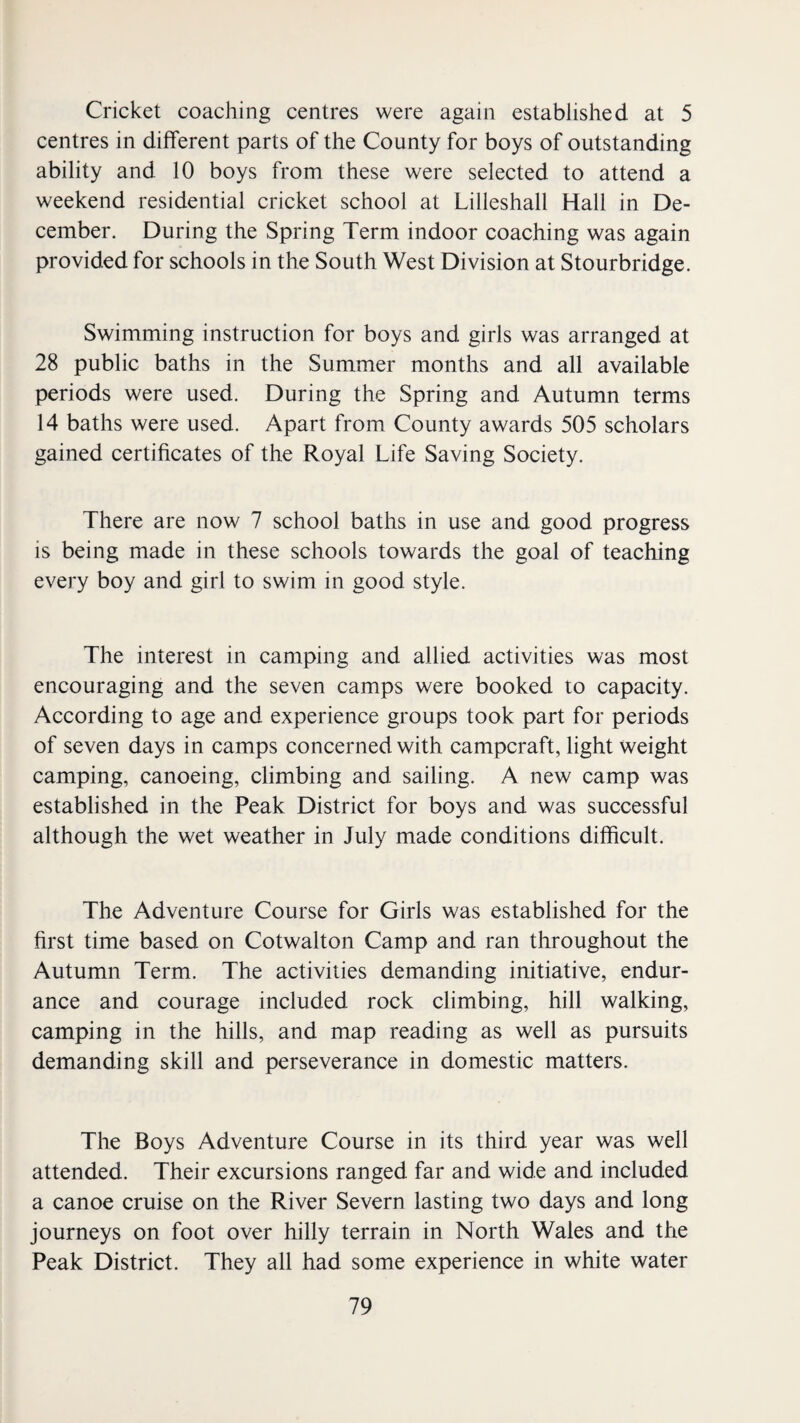 Cricket coaching centres were again established at 5 centres in different parts of the County for boys of outstanding ability and 10 boys from these were selected to attend a weekend residential cricket school at Lilleshall Hall in De¬ cember. During the Spring Term indoor coaching was again provided for schools in the South West Division at Stourbridge. Swimming instruction for boys and girls was arranged at 28 public baths in the Summer months and all available periods were used. During the Spring and Autumn terms 14 baths were used. Apart from County awards 505 scholars gained certificates of the Royal Life Saving Society. There are now 7 school baths in use and good progress is being made in these schools towards the goal of teaching every boy and girl to swim in good style. The interest in camping and allied activities was most encouraging and the seven camps were booked to capacity. According to age and experience groups took part for periods of seven days in camps concerned with campcraft, light weight camping, canoeing, climbing and sailing. A new camp was established in the Peak District for boys and was successful although the wet weather in July made conditions difficult. The Adventure Course for Girls was established for the first time based on Cotwalton Camp and ran throughout the Autumn Term. The activities demanding initiative, endur¬ ance and courage included rock climbing, hill walking, camping in the hills, and map reading as well as pursuits demanding skill and perseverance in domestic matters. The Boys Adventure Course in its third year was well attended. Their excursions ranged far and wide and included a canoe cruise on the River Severn lasting two days and long journeys on foot over hilly terrain in North Wales and the Peak District. They all had some experience in white water