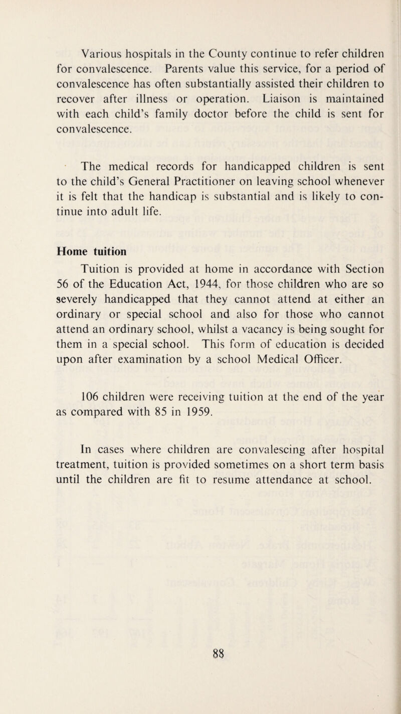 Various hospitals in the County continue to refer children for convalescence. Parents value this service, for a period of convalescence has often substantially assisted their children to recover after illness or operation. Liaison is maintained with each child’s family doctor before the child is sent for convalescence. The medical records for handicapped children is sent to the child’s General Practitioner on leaving school whenever it is felt that the handicap is substantial and is likely to con¬ tinue into adult life. Home tuition Tuition is provided at home in accordance with Section 56 of the Education Act, 1944, for those children who are so severely handicapped that they cannot attend at either an ordinary or special school and also for those who cannot attend an ordinary school, whilst a vacancy is being sought for them in a special school. This form of education is decided upon after examination by a school Medical Officer. 106 children were receiving tuition at the end of the year as compared with 85 in 1959. In cases where children are convalescing after hospital treatment, tuition is provided sometimes on a short term basis until the children are fit to resume attendance at school.