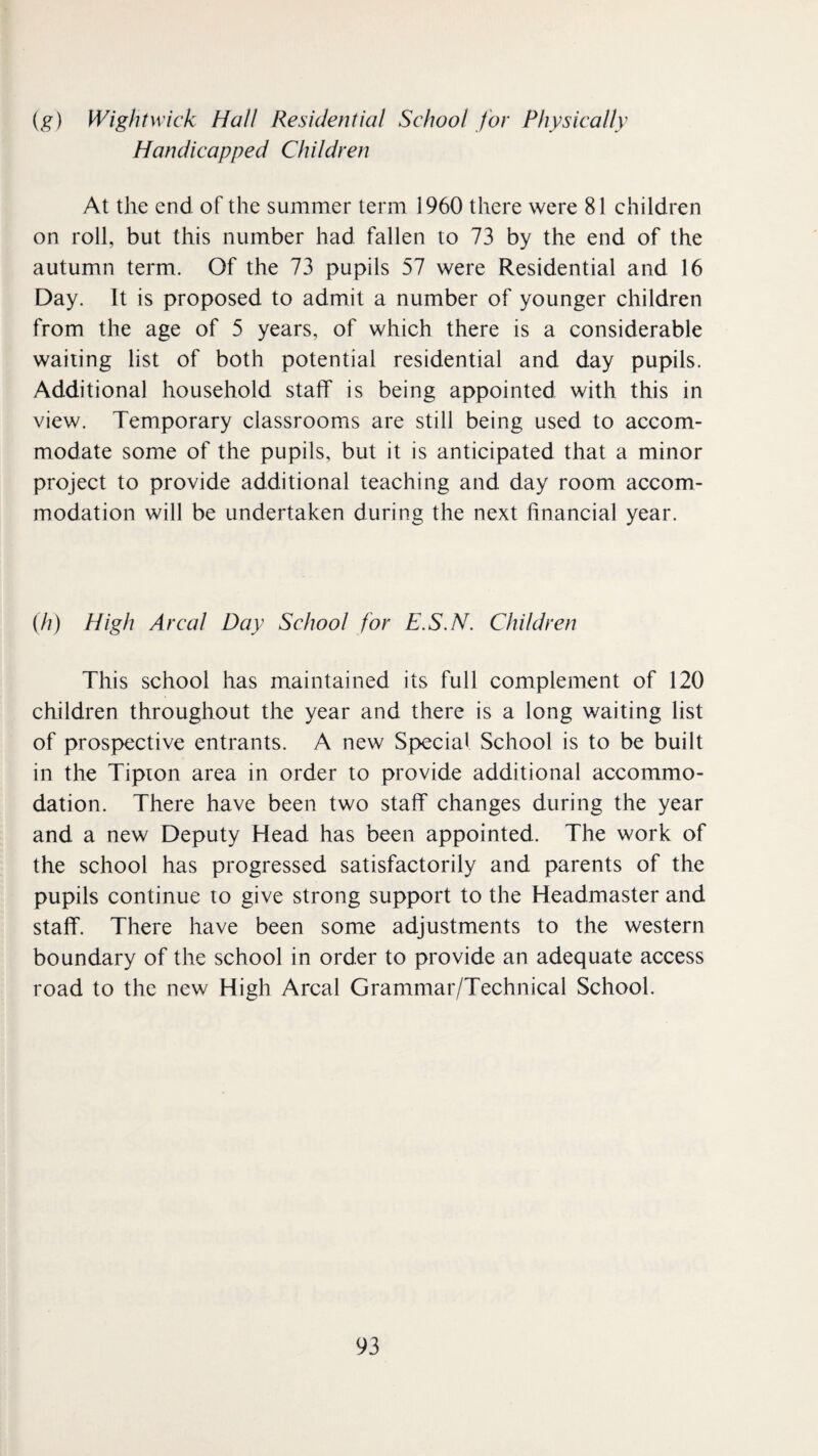 ig) Wightwick Hall Residential School for Physically Handicapped Children At the end of the summer term 1960 there were 81 children on roll, but this number had fallen to 73 by the end of the autumn term. Of the 73 pupils 57 were Residential and 16 Day. It is proposed to admit a number of younger children from the age of 5 years, of which there is a considerable waiting list of both potential residential and day pupils. Additional household staff is being appointed with this in view. Temporary classrooms are still being used to accom¬ modate some of the pupils, but it is anticipated that a minor project to provide additional teaching and day room accom¬ modation will be undertaken during the next financial year. (7/) High Areal Day School for E.S.N. Children This school has maintained its full complement of 120 children throughout the year and there is a long waiting list of prospective entrants. A new Special School is to be built in the Tipion area in order to provide additional accommo¬ dation. There have been two staff changes during the year and a new Deputy Head has been appointed. The work of the school has progressed satisfactorily and parents of the pupils continue to give strong support to the Headmaster and staff. There have been some adjustments to the western boundary of the school in order to provide an adequate access road to the new High Areal Grammar/Technical School.