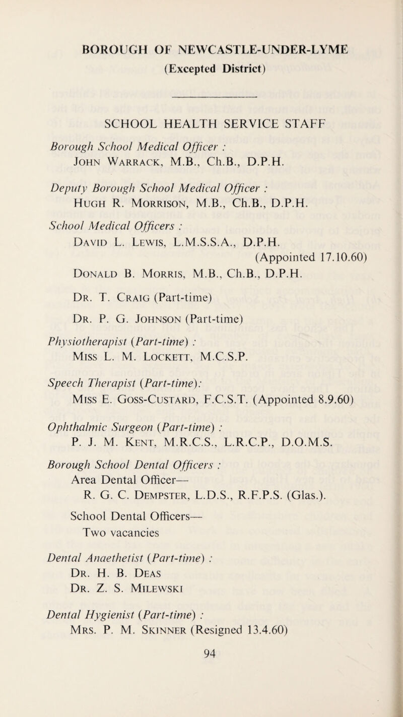 BOROUGH OF NEWCASTLE-UNDER-LYME (Excepted District) SCHOOL HEALTH SERVICE STAFF Borough School Medical Officer : John Warrack, M.B., Ch.B., D.P.H. Deputy Borough School Medical Officer : Hugh R. Morrison, M.B., Ch.B., D.P.H. School Medical Officers : David L. Lewis, L.M.S.S.A., D.P.H. (Appointed 17.10.60) Donald B. Morris, M.B., Ch.B., D.P.H. Dr. T. Craig (Part-time) Dr. P. G. Johnson (Part-time) Physiotherapist {Part-time) : Miss L. M. Lockett, M.C.S.P. Speech Therapist {Part-time): Miss E. Goss-Custard, F.C.S.T. (Appointed 8.9.60) Ophthalmic Surgeon {Part-time) : P. J. M. Kent, M.R.C.S., L.R.C.P., D.O.M.S. Borough School Dental Officers : Area Dental Officer— R. G. C. Dempster, L.D.S., R.F.P.S. (Glas.). School Dental Officers— Two vacancies Dental Anaethetist {Part-time) : Dr. H. B. Deas Dr. Z. S. Milewski Dental Hygienist {Part-time) : Mrs. P. M. Skinner (Resigned 13.4.60)