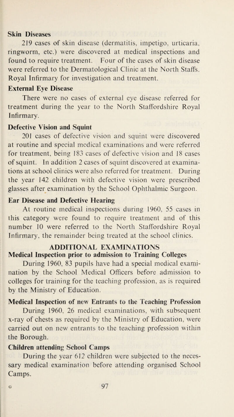 Skin Diseases 219 cases of skin disease (dermatitis, impetigo, urticaria, ringworm, etc.) were discovered at medical inspections and found to require treatment. Four of the cases of skin disease were referred to the Dermatological Clinic at the North Staffs. Royal Infirmary for investigation and treatment. External Eye Disease There were no cases of external eye disease referred for treatment during the year to the North Staffordshire Royal Infirmary. Defective Vision and Squint 201 cases of defective vision and squint were discovered at routine and special medical examinations and were referred for treatment, being 183 cases of defective vision and 18 cases of squint. In addition 2 cases of squint discovered at examina¬ tions at school clinics were also referred for treatment. During the year 142 children with defective vision were prescribed glasses after examination by the School Ophthalmic Surgeon. Ear Disease and Defective Hearing At routine medical inspections during 1960, 55 cases in this category were found to require treatment and of this number 10 were referred to the North Staffordshire Royal Inhrmary, the remainder being treated at the school clinics. ADDITIONAL EXAMINATIONS Medical Inspection prior to admission to Training Colleges During 1960, 83 pupils have had a special medical exami¬ nation by the School Medical Officers before admission to colleges for training for the teaching profession, as is required by the Ministry of Education. Medical Inspection of new Entrants to the Teaching Profession During I960, 26 medical examinations, with subsequent x-ray of chests as required by the Ministry of Education, were carried out on new entrants to the teaching profession within the Borough. Children attending School Camps During the year 612 children were subjected to the neces¬ sary medical examination before attending organised School Camps.