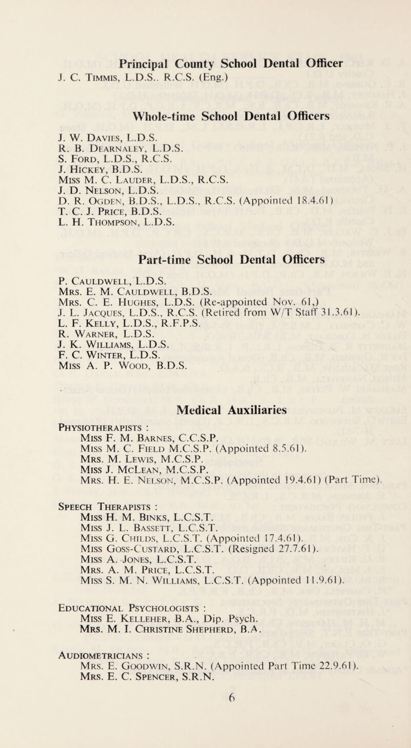 Principal County School Dental Officer J. C. Timmis, L.D.S.. R.C.S. (Eng.) Whole-time School Dental Officers J. W. Davies, L.D.S. R. B. Dearnaley, L.D.S. S. Ford, L.D.S., R.C.S. J. Hickey, B.D.S. Miss M. C. Lauder, L.D.S., R.C.S. J. D. Nelson, L.D.S. D. R. Ogden, B.D.S., L.D.S., R.C.S. (Appointed 18.4.61) T. C. J. Price, B.D.S. L. H. Thompson, L.D.S. Part-time School Dental Officers P. Cauldwell, L.D.S. Mrs. E. M. Cauldwell, B.D.S. Mrs. C. E. Hughes, L.D.S. (Re-appointed Nov. 61,) J. L. Jacques, L.D.S., R.C.S. (Retired from VV/T Staff 31.3.61). L. F. Kelly, L.D.S., R.F.P.S. R. Warner, L.D.S. J. K. Williams, L.D.S. F. C. Winter, L.D.S. Miss A. P. Wood, B.D.S. Medical Auxiliaries Physiotherapists : Miss F. M. Barnes, C.C.S.P. Miss M. C. Field M.C.S.P. (Appointed 8.5.61). Mrs. M. Lewis, M.C.S.P. Miss T McT fan M C S P Mrs. H. E. Nelson, M.C.S.P. (Appointed 19.4.61) (Part Time). Speech Therapists : Miss H. M. Sinks, L.C.S.T. Miss J. L. Bassett, L.C.S.T. Miss G. Childs, L.C.S.T. (Appointed 17.4.61). Miss Goss-Custard, L.C.S.T. (Resigned 27.7.61). Miss A. Jones, L.C.S.T. Mrs. A. M. Price, L.C.S.T. Miss S. M. N. Williams, L.C.S.T. (Appointed 11.9.61). Educational Psychologists : Miss E. Kelleher, B.A., Dip. Psych. Mrs. M. I. Christine Shepherd, B.A. Audiometricians : Mrs. E. Goodwin, S.R.N. (Appointed Part Time 22.9.61). Mrs. E. C. Spencer, S.R.N.