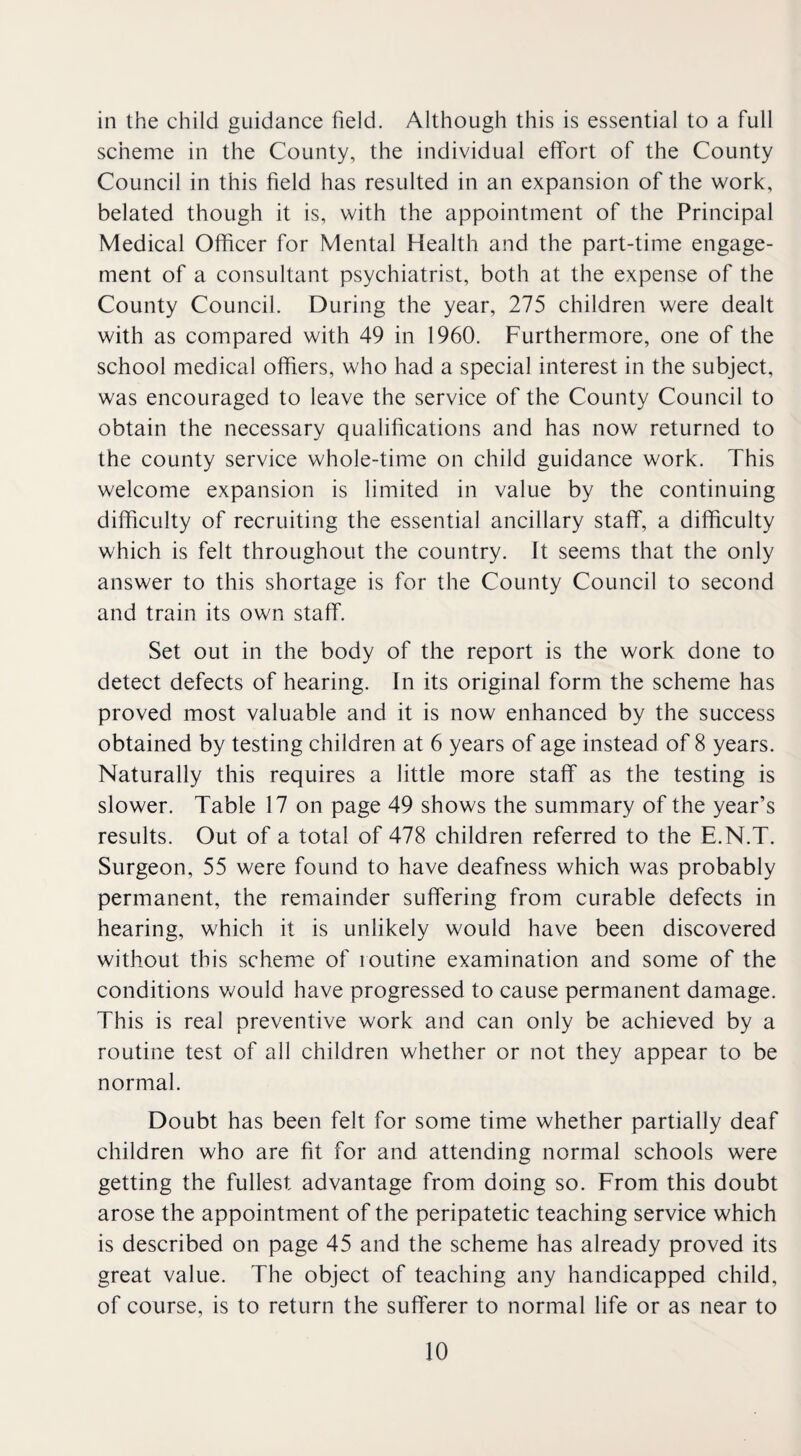 in the child guidance field. Although this is essential to a full scheme in the County, the individual effort of the County Council in this field has resulted in an expansion of the work, belated though it is, with the appointment of the Principal Medical Officer for Mental Health and the part-time engage¬ ment of a consultant psychiatrist, both at the expense of the County Council. During the year, 275 children were dealt with as compared with 49 in 1960. Furthermore, one of the school medical offfers, who had a special interest in the subject, was encouraged to leave the service of the County Council to obtain the necessary qualifications and has now returned to the county service whole-time on child guidance work. This welcome expansion is limited in value by the continuing difficulty of recruiting the essential ancillary staff, a difficulty which is felt throughout the country. It seems that the only answer to this shortage is for the County Council to second and train its own staff. Set out in the body of the report is the work done to detect defects of hearing. In its original form the scheme has proved most valuable and it is now enhanced by the success obtained by testing children at 6 years of age instead of 8 years. Naturally this requires a little more staff as the testing is slower. Table 17 on page 49 shows the summary of the year’s results. Out of a total of 478 children referred to the E.N.T. Surgeon, 55 were found to have deafness which was probably permanent, the remainder suffering from curable defects in hearing, which it is unlikely would have been discovered without this scheme of ioutine examination and some of the conditions would have progressed to cause permanent damage. This is real preventive work and can only be achieved by a routine test of all children whether or not they appear to be normal. Doubt has been felt for some time whether partially deaf children who are fit for and attending normal schools were getting the fullest advantage from doing so. From this doubt arose the appointment of the peripatetic teaching service which is described on page 45 and the scheme has already proved its great value. The object of teaching any handicapped child, of course, is to return the sufferer to normal life or as near to