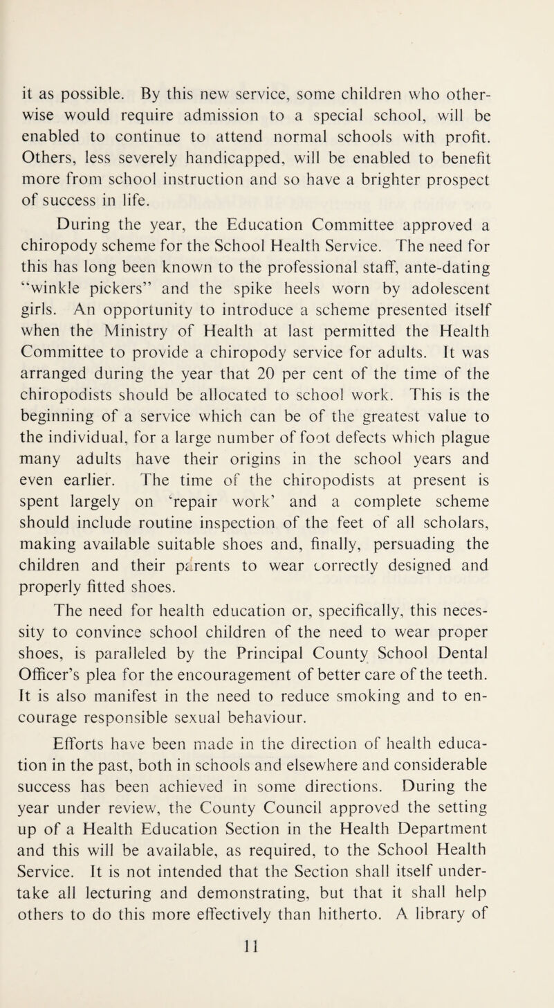 it as possible. By this new service, some children who other¬ wise would require admission to a special school, will be enabled to continue to attend normal schools with profit. Others, less severely handicapped, will be enabled to benefit more from school instruction and so have a brighter prospect of success in life. During the year, the Education Committee approved a chiropody scheme for the School Health Service. The need for this has long been known to the professional staff, ante-dating winkle pickers” and the spike heels worn by adolescent girls. An opportunity to introduce a scheme presented itself when the Ministry of Health at last permitted the Health Committee to provide a chiropody service for adults. It was arranged during the year that 20 per cent of the time of the chiropodists should be allocated to school work. This is the beginning of a service which can be of the greatest value to the individual, for a large number of foot defects which plague many adults have their origins in the school years and even earlier. The time of the chiropodists at present is spent largely on 'repair work’ and a complete scheme should include routine inspection of the feet of all scholars, making available suitable shoes and, finally, persuading the children and their parents to wear correctly designed and properly fitted shoes. The need for health education or, specifically, this neces¬ sity to convince school children of the need to wear proper shoes, is paralleled by the Principal County School Dental Officer’s plea for the encouragement of better care of the teeth. It is also manifest in the need to reduce smoking and to en¬ courage responsible sexual behaviour. Efforts have been made in the direction of health educa¬ tion in the past, both in schools and elsewhere and considerable success has been achieved in some directions. During the year under review, the County Council approved the setting up of a Health Education Section in the Health Department and this will be available, as required, to the School Health Service. It is not intended that the Section shall itself under¬ take all lecturing and demonstrating, but that it shall help others to do this more effectively than hitherto. A library of