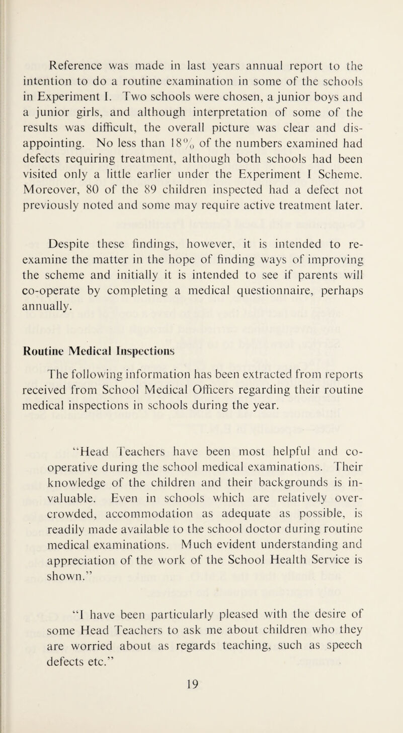 Reference was made in last years annual report to the intention to do a routine examination in some of the schools in Experiment I. Two schools were chosen, a junior boys and a junior girls, and although interpretation of some of the results was difficult, the overall picture was clear and dis¬ appointing. No less than 18% of the numbers examined had defects requiring treatment, although both schools had been visited only a little earlier under the Experiment 1 Scheme. Moreover, 80 of the 89 children inspected had a defect not previously noted and some may require active treatment later. Despite these findings, however, it is intended to re¬ examine the matter in the hope of finding ways of improving the scheme and initially it is intended to see if parents will co-operate by completing a medical questionnaire, perhaps annually. Routine Medical Inspections The following information has been extracted from reports received from School Medical Officers regarding their routine medical inspections in schools during the year. “Head Teachers have been most helpful and co¬ operative during the school medical examinations. Their knowledge of the children and their backgrounds is in¬ valuable. Even in schools which are relatively over¬ crowded, accommodation as adequate as possible, is readily made available to the school doctor during routine medical examinations. Much evident understanding and appreciation of the work of the School Health Service is shown.” “1 have been particularly pleased with the desire of some Head Teachers to ask me about children who they are worried about as regards teaching, such as speech defects etc.”