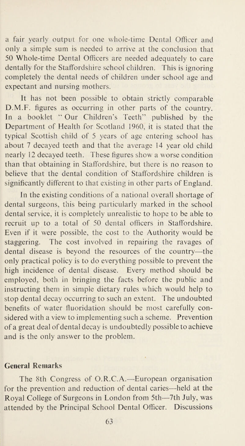 a fair yearly output for one whole-time Dental Officer and only a simple sum is needed to arrive at the conclusion that 50 Whole-time Dental Officers are needed adequately to care dentally for the Staffordshire school children. This is ignoring completely the dental needs of children under school age and expectant and nursing mothers. It has not been possible to obtain strictly comparable D.M.F. figures as occurring in other parts of the country. In a booklet “ Our Children’s Teeth” published by the Department of Health for Scotland 1960, it is stated that the typical Scottish child of 5 years of age entering school has about 7 decayed teeth and that the average 14 year old child nearly 12 decayed teeth. These figures show a worse condition than that obtaining in Staffordshire, but there is no reason to believe that the dental condition of Staffordshire children is significantly different to that existing in other parts of England. In the existing conditions of a national overall shortage of dental surgeons, this being particularly marked in the school dental service, it is completely unrealistic to hope to be able to recruit up to a total of 50 dental officers in Staffordshire. Even if it were possible, the cost to the Authority would be staggering. The cost involved in repairing the ravages of dental disease is beyond the resources of the country—the only practical policy is to do everything possible to prevent the high incidence of dental disease. Every method should be employed, both in bringing the facts before the public and instructing them in simple dietary rules which would help to stop dental decay occurring to such an extent. The undoubted benefits of water fluoridation should be most carefully con¬ sidered with a view to implementing such a scheme. Prevention of a great deal of dental decay is undoubtedly possible to achieve and is the only answer to the problem. General Remarks The 8th Congress of O.R.C.A.—European organisation for the prevention and reduction of dental caries—held at the Royal College of Surgeons in London from 5th—7th July, was attended by the Principal School Dental Officer. Discussions