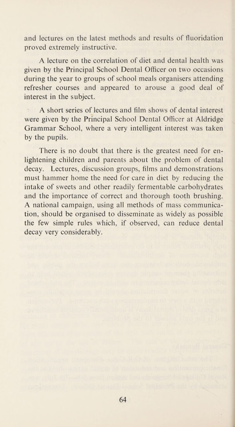 and lectures on the latest methods and results of fluoridation proved extremely instructive. A lecture on the correlation of diet and dental health was given by the Principal School Dental Officer on two occasions during the year to groups of school meals organisers attending refresher courses and appeared to arouse a good deal of interest in the subject. A short series of lectures and film shows of dental interest were given by the Principal School Dental Officer at Aldridge Grammar School, where a very intelligent interest was taken by the pupils. There is no doubt that there is the greatest need for en¬ lightening children and parents about the problem of dental decay. Lectures, discussion groups, films and demonstrations must hammer home the need for care in diet by reducing the intake of sweets and other readily fermentable carbohydrates and the importance of correct and thorough tooth brushing. A national campaign, using all methods of mass communica¬ tion, should be organised to disseminate as widely as possible the few simple rules which, if observed, can reduce dental decay very considerably.