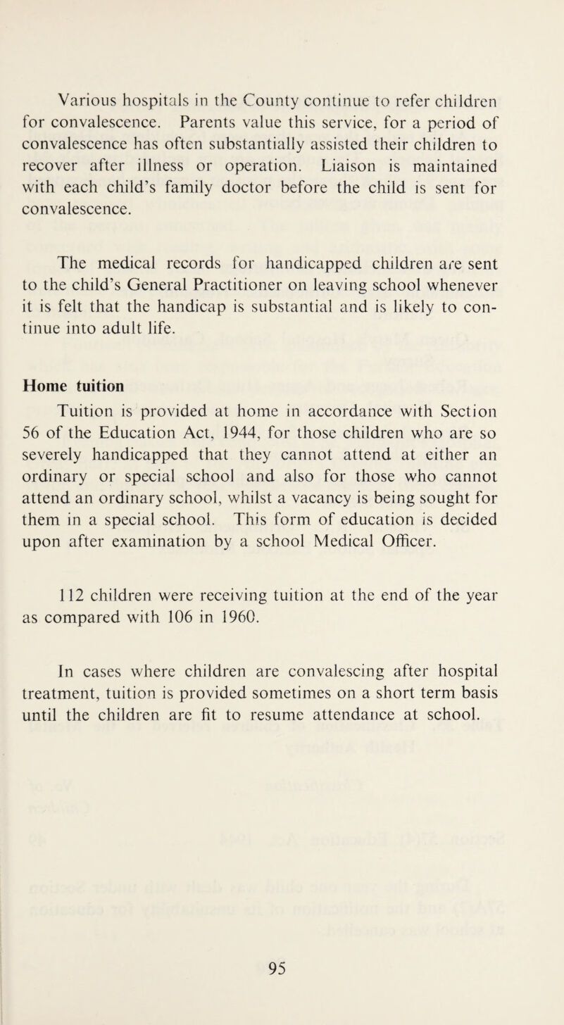 Various hospitals in the County continue to refer children for convalescence. Parents value this service, for a period of convalescence has often substantially assisted their children to recover after illness or operation. Liaison is maintained with each child’s family doctor before the child is sent for convalescence. The medical records for handicapped children are sent to the child’s General Practitioner on leaving school whenever it is felt that the handicap is substantial and is likely to con¬ tinue into adult life. Home tuition Tuition is provided at home in accordance with Section 56 of the Education Act, 1944, for those children who are so severely handicapped that they cannot attend at either an ordinary or special school and also for those who cannot attend an ordinary school, whilst a vacancy is being sought for them in a special school. This form of education is decided upon after examination by a school Medical Officer. 112 children were receiving tuition at the end of the year as compared with 106 in 1960. In cases where children are convalescing after hospital treatment, tuition is provided sometimes on a short term basis until the children are fit to resume attendance at school.