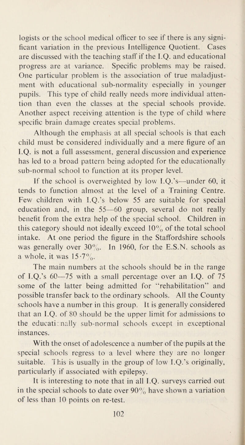 logists or the school medical officer to see if there is any signi¬ ficant variation in the previous Intelligence Quotient. Cases are discussed with the teaching staff if the I.Q. and educational progress are at variance. Specific problems may be raised. One particular problem is the association of true maladjust¬ ment with educational sub-normality especially in younger pupils. This type of child really needs more individual atten¬ tion than even the classes at the special schools provide. Another aspect receiving attention is the type of child where specific brain damage creates special problems. Although the emphasis at all special schools is that each child must be considered individually and a mere figure of an I.Q. is not a full assessment, general discussion and experience has led to a broad pattern being adopted for the educationally sub-normal school to function at its proper level. If the school is overweighted by low l.Q.’s—under 60, it tends to function almost at the level of a Training Centre. Few children with l.Q.’s below 55 are suitable for special education and, in the 55—60 group, several do not really benefit from the extra help of the special school. Children in this category should not ideally exceed 10% of the total school intake. At one period the figure in the Staffordshire schools was generally over 30%. In 1960, for the E.S.N. schools as a whole, it was 15-7%. The main numbers at the schools should be in the range of I.Q.’s 60—75 with a small percentage over an I.Q. of 75 some of the latter being admitted for “rehabilitation” and possible transfer back to the ordinary schools. All the County schools have a number in this group. It is generally considered that an I.Q. of 80 should be the upper limit for admissions to the educationally sub-normal schools except in exceptional instances. With the onset of adolescence a number of the pupils at the special schools regress to a level where they are no longer suitable. This is usually in the group of low l.Q.’s originally, particularly if associated with epilepsy. It is interesting to note that in all I.Q. surveys carried out in the special schools to date over 90% have shown a variation of less than 10 points on re-test.