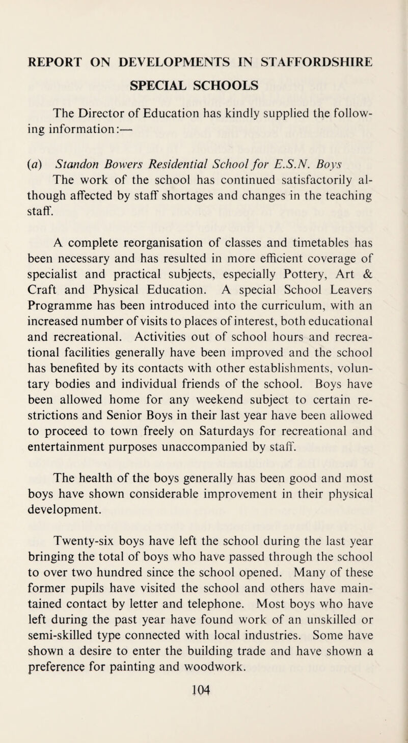 REPORT ON DEVELOPMENTS IN STAFFORDSHIRE SPECIAL SCHOOLS The Director of Education has kindly supplied the follow¬ ing information:— (a) St an don Bowers Residential School for E.S.N. Boys The work of the school has continued satisfactorily al¬ though affected by staff shortages and changes in the teaching staff. A complete reorganisation of classes and timetables has been necessary and has resulted in more efficient coverage of specialist and practical subjects, especially Pottery, Art & Craft and Physical Education. A special School Leavers Programme has been introduced into the curriculum, with an increased number of visits to places of interest, both educational and recreational. Activities out of school hours and recrea¬ tional facilities generally have been improved and the school has benefited by its contacts with other establishments, volun¬ tary bodies and individual friends of the school. Boys have been allowed home for any weekend subject to certain re¬ strictions and Senior Boys in their last year have been allowed to proceed to town freely on Saturdays for recreational and entertainment purposes unaccompanied by staff. The health of the boys generally has been good and most boys have shown considerable improvement in their physical development. Twenty-six boys have left the school during the last year bringing the total of boys who have passed through the school to over two hundred since the school opened. Many of these former pupils have visited the school and others have main¬ tained contact by letter and telephone. Most boys who have left during the past year have found work of an unskilled or semi-skilled type connected with local industries. Some have shown a desire to enter the building trade and have shown a preference for painting and woodwork.