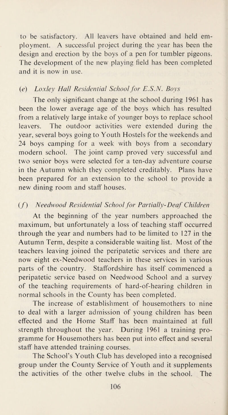 to be satisfactory. All leavers have obtained and held em¬ ployment. A successful project during the year has been the design and erection by the boys of a pen for tumbler pigeons. The development of the new playing field has been completed and it is now in use. (e) Loxley Hall Residential School for E.S.N. Boys The only significant change at the school during 1961 has been the lower average age of the boys which has resulted from a relatively large intake of younger boys to replace school leavers. The outdoor activities were extended during the year, several boys going to Youth Hostels for the weekends and 24 boys camping for a week with boys from a secondary modern school. The joint camp proved very successful and two senior boys were selected for a ten-day adventure course in the Autumn which they completed creditably. Plans have been prepared for an extension to the school to provide a new dining room and staff houses. (/) Needwood Residential School for Partially- Deaf Children At the beginning of the year numbers approached the maximum, but unfortunately a loss of teaching staff occurred through the year and numbers had to be limited to 127 in the Autumn Term, despite a considerable waiting list. Most of the teachers leaving joined the peripatetic services and there are now eight ex-Needwood teachers in these services in various parts of the country. Staffordshire has itself commenced a peripatetic service based on Needwood School and a survey of the teaching requirements of hard-of-hearing children in normal schools in the County has been completed. The increase of establishment of housemothers to nine to deal with a larger admission of young children has been effected and the Home Staff has been maintained at full strength throughout the year. During 1961 a training pro¬ gramme for Housemothers has been put into effect and several staff have attended training courses. The School’s Youth Club has developed into a recognised group under the County Service of Youth and it supplements the activities of the other twelve clubs in the school. The