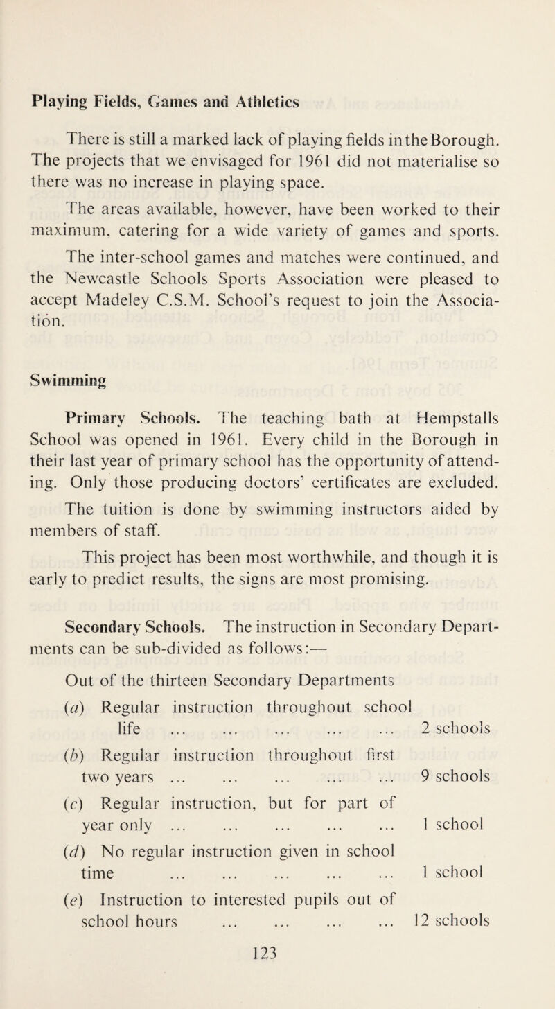 Playing Fields, Games and Athletics There is still a marked lack of playing fields in the Borough. The projects that we envisaged for 1961 did not materialise so there was no increase in playing space. The areas available, however, have been worked to their maximum, catering for a wide variety of games and sports. The inter-school games and matches were continued, and the Newcastle Schools Sports Association were pleased to accept Madeley C.S.M. School’s request to join the Associa¬ tion. Swimming Primary Schools. The teaching bath at Hempstalls School was opened in 1961. Every child in the Borough in their last year of primary school has the opportunity of attend¬ ing. Only those producing doctors’ certificates are excluded. The tuition is done by swimming instructors aided by members of staff. This project has been most worthwhile, and though it is early to predict results, the signs are most promising. Secondary Schools. The instruction in Secondary Depart¬ ments can be sub-divided as follows:— Out of the thirteen Secondary Departments (a) Regular instruction throughout school life (b) Regular instruction throughout first two years ... (c) Regular instruction, but for part of year only ... (d) No regular instruction given in school time (e) Instruction to interested pupils out of school hours ... ... ... ... 12 schools 2 schools 9 schools 1 school 1 school