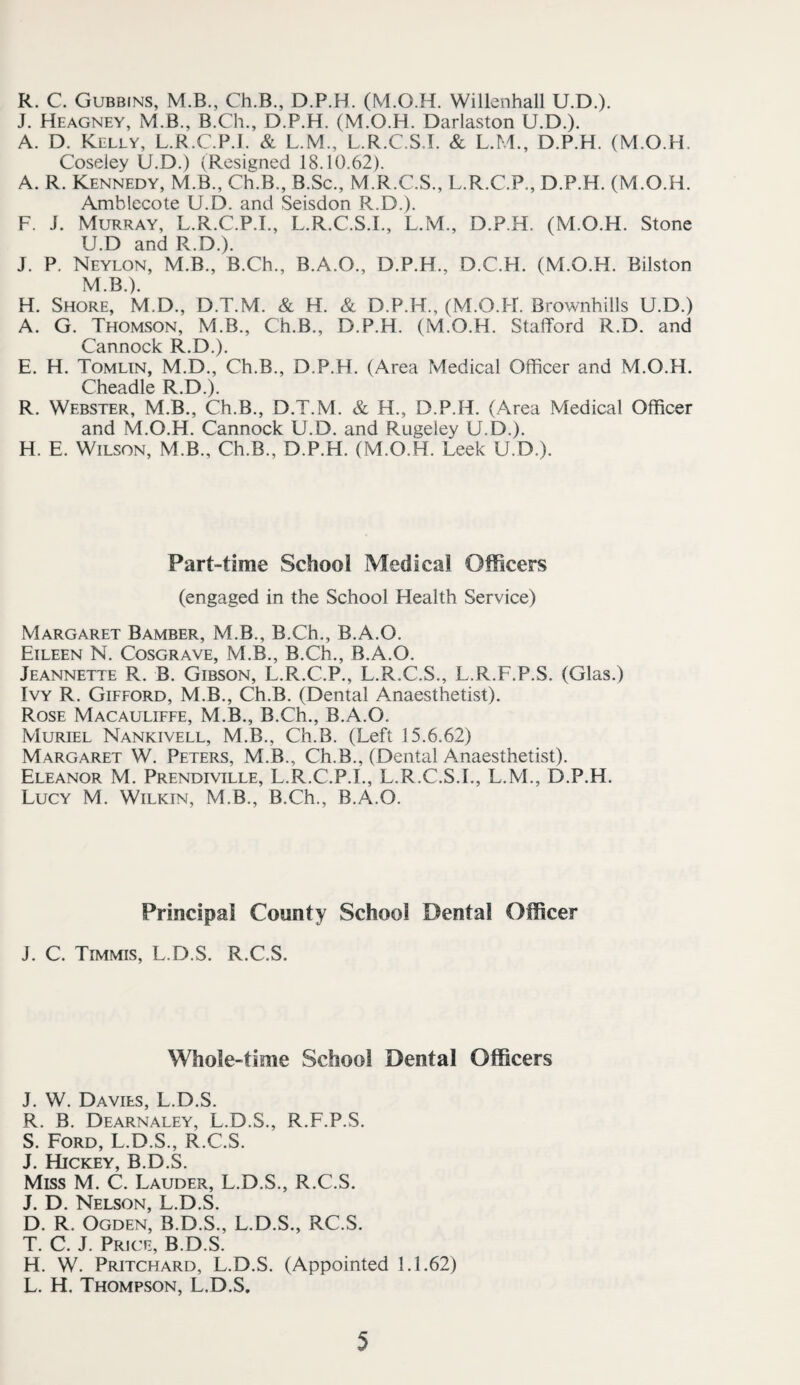 R. C. Gubbins, M.B., Ch.B., D.P.H. (M.O.H. Willenhall U.D.). J. Heagney, M.B., B.Ch., D.P.H. (M.O.H. Darlaston U.D.). A. D. Kelly, L.R.C.P.I. & L.M., L.R.C.S.I. & L.M., D.P.H. (M.O.H. Coseley U.D.) (Resigned 18.10.62). A. R. Kennedy, M.B., Ch.B., B.Sc., M.R.C.S., L.R.C.P., D.P.H. (M.O.H. Amblecote U.D. and Seisdon R.D.). F. J. Murray, L.R.C.P.I., L.R.C.S.I., L.M., D.P.H. (M.O.H. Stone U.D and R.D.). J. P. Neylon, M.B., B.Ch., B.A.O., D.P.H., D.C.H. (M.O.H. Bilston M.B.). H. Shore, M.D., D.T.M. & H. & D.P.H., (M.O.H. Brownhills U.D.) A. G. Thomson, M.B., Ch.B., D.P.H. (M.O.H. Stafford R.D. and Cannock R.D.). E. H. Tomlin, M.D., Ch.B., D.P.H. (Area Medical Officer and M.O.H. Cheadle R.D.). R. Webster, M.B., Ch.B., D.T.M. & H., D.P.H. (Area Medical Officer and M.O.H. Cannock U.D. and Rugeley U.D.). H. E. Wilson, M.B., Ch.B., D.P.H. (M.O.H. Leek U.D.). Part-time School Medical Officers (engaged in the School Health Service) Margaret Bamber, M.B., B.Ch., B.A.O. Eileen N. Cosgrave, M.B., B.Ch., B.A.O. Jeannette R. B. Gibson, L.R.C.P., L.R.C.S., L.R.F.P.S. (Glas.) Ivy R. Gifford, M.B., Ch.B. (Dental A^naesthetist). Rose Macauliffe, M.B., B.Ch., B.A.O. Muriel Nankivell, M.B., Ch.B. (Left 15.6.62) Margaret W. Peters, M.B., Ch.B., (Dental Anaesthetist). Eleanor M. Prendiville, L.R.C.P.I., L.R.C.S.I., L.M., D.P.H. Lucy M. Wilkin, M.B., B.Ch., B.A.O. Principal County School Dental Officer J. C. Timmis, L.D.S. R.C.S. Whole-time School Dental Officers J. W. Davies, L.D.S. R. B. Dearnaley, L.D.S., R.F.P.S. S. Ford, L.D.S., R.C.S. J. Hickey, B.D.S. Miss M. C. Lauder, L.D.S., R.C.S. J. D. Nelson, L.D.S. D. R. Ogden, B.D.S., L.D.S., RC.S. T. C. J. Price, B.D.S. H. W. Pritchard, L.D.S. (Appointed 1.1.62) L. H. Thompson, L.D.S.