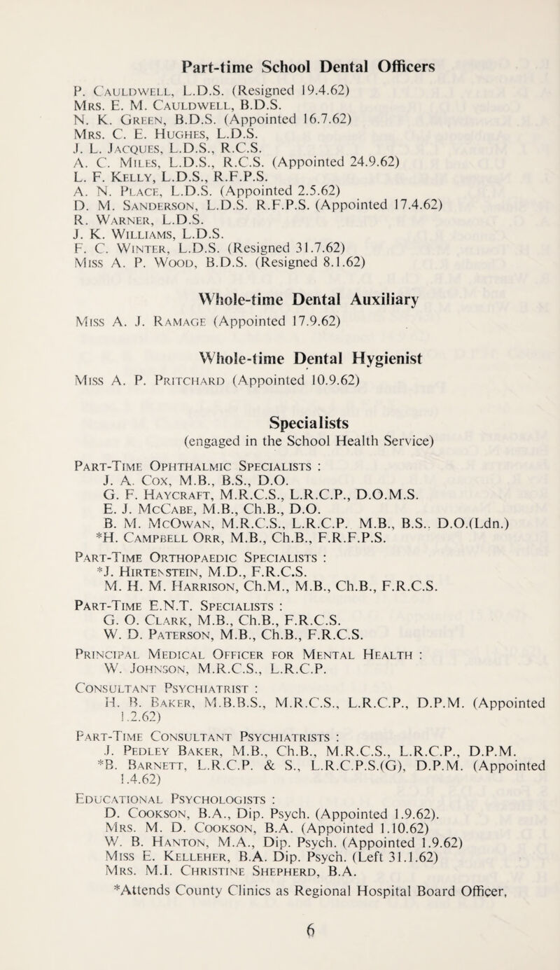 Part-time School Dental Officers P. Cauldwell, L.D.S. (Resigned 19.4.62) Mrs. E. M. Cauldwell, B.D.S. N. K. Green, B.D.S. (Appointed 16.7.62) Mrs. C. E. Hughes, L.D.S. J. L. Jacques, L.D.S., R.C.S. A. C. Miles, L.D.S., R.C.S. (Appointed 24.9.62) L. F. Kelly, L.D.S., R.F.P.S. A. N. Place, L.D.S. (Appointed 2.5.62) D. M. Sanderson, L.D.S. R.F.P.S. (Appointed 17.4.62) R. Warner, L.D.S. J. K. Williams, L.D.S. F. C. Winter, L.D.S. (Resigned 31.7.62) Miss A. P. Wood, B.D.S. (Resigned 8.1.62) Whole-time Dental Auxiliary Miss A. J. Ramage (Appointed 17.9.62) Whole-time Dental Hygienist Miss A. P. Pritchard (Appointed 10.9.62) Specialists (engaged in the School Health Service) Part-Time Ophthalmic Specialists : J. A. Cox, M.B., B.S., D.O. G. F. Haycraft, M.R.C.S., L.R.C.P., D.O.M.S. E. J. McCabe, M.B., Ch.B., D.O. B. M. McOwan, M.R.C.S., L.R.C.P. M.B., B.S.. D.O.(Ldn.) *H. Campbell Orr, M.B., Ch.B., F.R.F.P.S. Part-Time Orthopaedic Specialists : *J. HIRTE^STEIN, M.D., F.R.C.S. M. H. M. Harrison, Ch.M., M.B., Ch.B., F.R.C.S. Part-Time E.N.T. Specialists : G. O. Clark, M.B., Ch.B., F.R.C.S. W. D. Paterson, M.B., Ch.B., F.R.C.S. Principal Medical Officer for Mental Health : W. Johnson, M.R.C.S., L.R.C.P. Consultant Psychiatrist ; H. B. Baker, M.B.B.S., M.R.C.S., L.R.C.P., D.P.M. (Appointed 1.2.62) Part-Time Consultant Psychiatrists : J. Pedley Baker, M.B., Ch.B., M.R.C.S., L.R.C.P., D.P.M. *B. Barnett, L.R.C.P. & S., L.R.C.P.S.(G), D.P.M. (Appointed 1.4.62) Educ.ational Psychologists ; D. CooKSON, B.A., Dip. Psych. (Appointed 1.9.62). Mrs. M. D. Cookson, B.A. (Appointed 1.10.62) W. B. Hanton, M.A., Dip. Psych. (Appointed 1.9.62) Miss E. Kelleher, B.A. Dip. Psych. (Left 31.1.62) Mrs. M.l. Christine Shepherd, B.A. ^Attends County Clinics as Regional Hospital Board Officer,