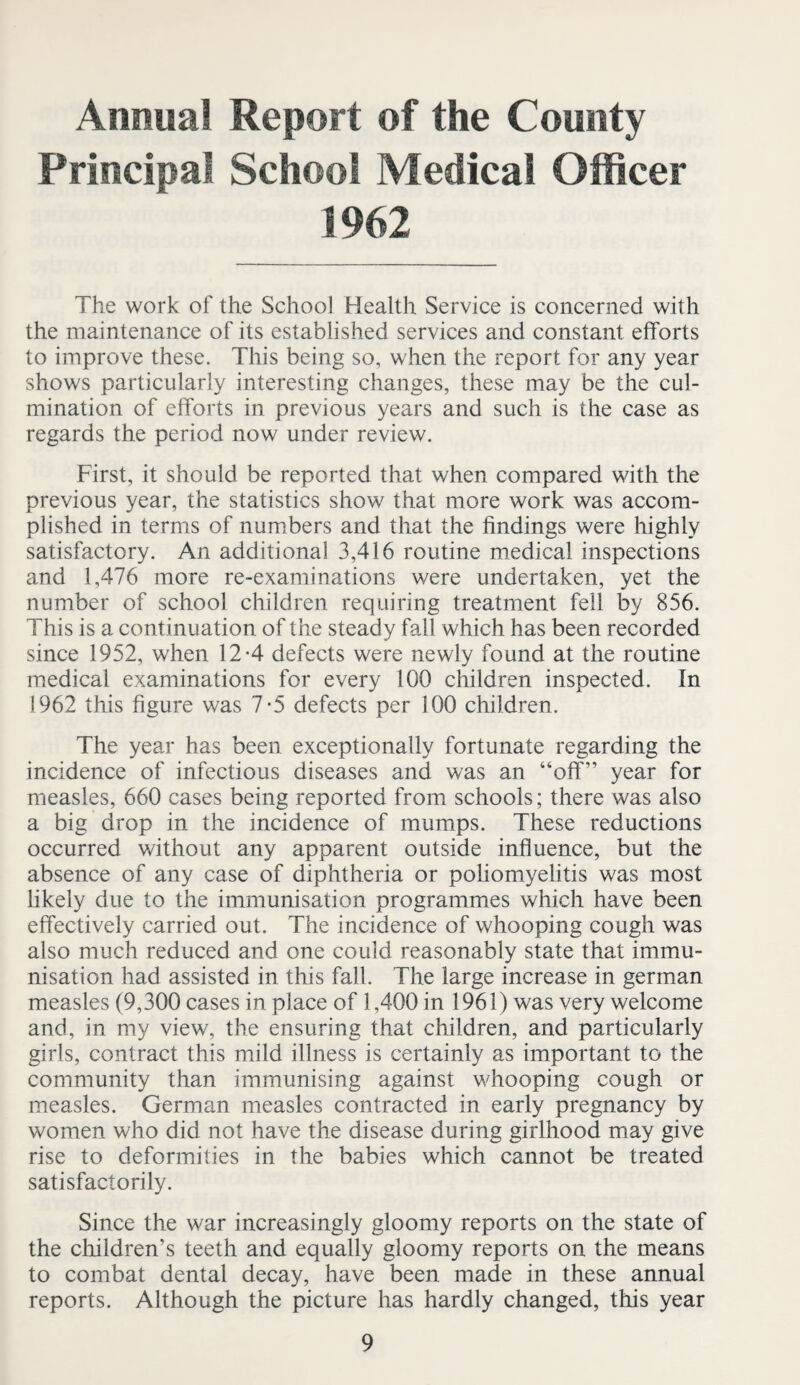 Annua! Report of the County Principal School Medical Officer 1962 The work of the School Health Service is concerned with the maintenance of its established services and constant efforts to improve these. This being so, when the report for any year shows particularly interesting changes, these may be the cul¬ mination of efforts in previous years and such is the case as regards the period now under review. First, it should be reported that when compared with the previous year, the statistics show that more work was accom¬ plished in terms of num.bers and that the findings were highly satisfactory. An additional 3,416 routine medical inspections and 1,476 more re-examinations were undertaken, yet the number of school children requiring treatment fell by 856. This is a continuation of the steady fall which has been recorded since 1952, when 12-4 defects were newly found at the routine medical examinations for every 100 children inspected. In 1962 this figure was 7-5 defects per 100 children. The year has been exceptionally fortunate regarding the incidence of infectious diseases and was an “off” year for measles, 660 cases being reported from schools; there was also a big drop in the incidence of mumps. These reductions occurred without any apparent outside influence, but the absence of any case of diphtheria or poliomyelitis was most likely due to the immunisation programmes which have been effectively carried out. The incidence of whooping cough was also much reduced and one could reasonably state that immu¬ nisation had assisted in this fall. The large increase in german measles (9,300 cases in place of 1,400 in 1961) was very welcome and, in my view, the ensuring that children, and particularly girls, contract this mild illness is certainly as important to the community than immunising against whooping cough or measles. German measles contracted in early pregnancy by women who did not have the disease during girlhood may give rise to deformities in the babies which cannot be treated satisfactorily. Since the war increasingly gloomy reports on the state of the children’s teeth and equally gloomy reports on the means to combat dental decay, have been made in these annual reports. Although the picture has hardly changed, this year