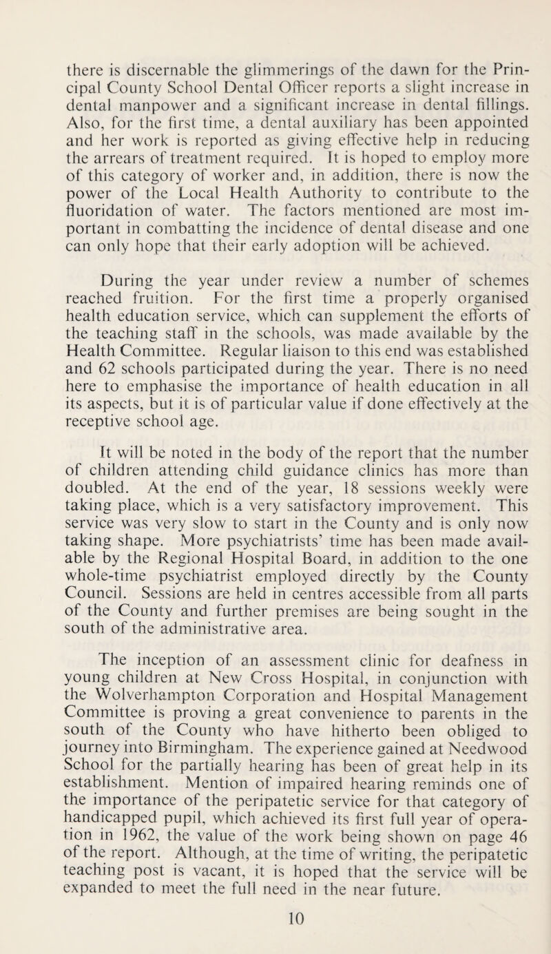 there is discernable the glimmerings of the dawn for the Prin¬ cipal County School Dental Officer reports a slight increase in dental manpower and a significant increase in dental fillings. Also, for the first time, a dental auxiliary has been appointed and her work is reported as giving effective help in reducing the arrears of treatment required. It is hoped to employ more of this category of worker and, in addition, there is now the power of the Local Health Authority to contribute to the fluoridation of water. The factors mentioned are most im¬ portant in combatting the incidence of dental disease and one can only hope that their early adoption will be achieved. During the year under review a number of schemes reached fruition. For the first time a properly organised health education service, which can supplement the efforts of the teaching staff in the schools, was made available by the Health Committee. Regular liaison to this end was established and 62 schools participated during the year. There is no need here to emphasise the importance of health education in all its aspects, but it is of particular value if done effectively at the receptive school age. It will be noted in the body of the report that the number of children attending child guidance clinics has more than doubled. At the end of the year, 18 sessions weekly were taking place, which is a very satisfactory improvement. This service was very slow to start in the County and is only now taking shape. More psychiatrists’ time has been made avail¬ able by the Regional Hospital Board, in addition to the one whole-time psychiatrist employed directly by the County Council. Sessions are held in centres accessible from all parts of the County and further premises are being sought in the south of the administrative area. The inception of an assessment clinic for deafness in young children at New Cross Hospital, in conjunction with the Wolverhampton Corporation and Hospital Management Committee is proving a great convenience to parents in the south of the County who have hitherto been obliged to journey into Birmingham. The experience gained at Needwood School for the partially hearing has been of great help in its establishment. Mention of impaired hearing reminds one of the importance of the peripatetic service for that category of handicapped pupil, which achieved its first full year of opera¬ tion in 1962, the value of the work being shown on page 46 of the report. Although, at the time of writing, the peripatetic teaching post is vacant, it is hoped that the service will be expanded to meet the full need in the near future.