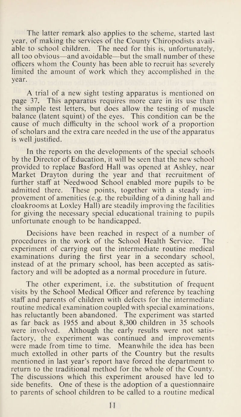 The latter remark also applies to the scheme, started last year, of making the services of the County Chiropodists avail¬ able to school children. The need for this is, unfortunately, all too obvious—and avoidable—but the small number of these officers whom the County has been able to recruit has severely limited the amount of work which they accomplished in the year. A trial of a new sight testing apparatus is mentioned on page 37. This apparatus requires more care in its use than the simple test letters, but does allow the testing of muscle balance (latent squint) of the eyes. This condition can be the cause of much difficulty in the school work of a proportion of scholars and the extra care needed in the use of the apparatus is well justified. In the reports on the developments of the special schools by the Director of Education, it will be seen that the new school provided to replace Basford Hall was opened at Ashley, near Market Drayton during the year and that recruitment of further staff at Needwood School enabled more pupils to be admitted there. These points, together with a steady im¬ provement of amenities (e.g. the rebuilding of a dining hall and cloakrooms at Loxley Hall) are steadily improving the facilities for giving the necessary special educational training to pupils unfortunate enough to be handicapped. Decisions have been reached in respect of a number of procedures in the work of the School Health Service. The experiment of carrying out the intermediate routine medical examinations during the first year in a secondary school, instead of at the primary school, has been accepted as satis¬ factory and will be adopted as a normal procedure in future. The other experiment, i.e. the substitution of frequent visits by the School Medical Officer and reference by teaching staff and parents of children with defects for the intermediate routine medical examination coupled with special examinations, has reluctantly been abandoned. The experiment was started as far back as 1955 and about 8,300 children in 35 schools were involved. Although the early results were not satis¬ factory, the experiment was continued and improvements were made from time to time. Meanwhile the idea has been much extolled in other parts of the Country but the results mentioned in last year’s report have forced the department to return to the traditional method for the whole of the County. The discussions which this experiment aroused have led to side benefits. One of these is the adoption of a questionnaire to parents of school children to be called to a routine medical