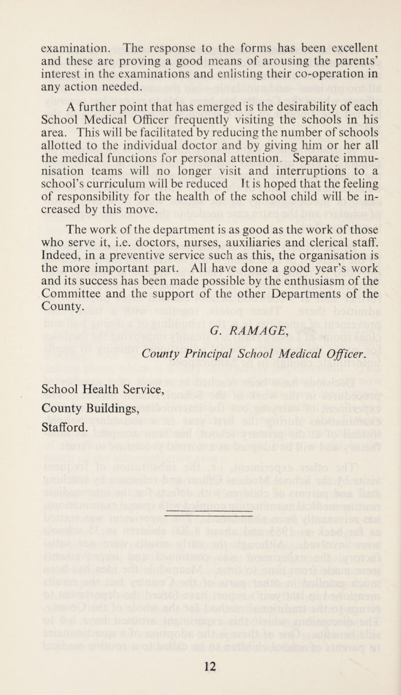 examination. The response to the forms has been excellent and these are proving a good means of arousing the parents’ interest in the examinations and enlisting their co-operation in any action needed. A further point that has emerged is the desirabihty of each School Medical Officer frequently visiting the schools in his area. This will be facilitated by reducing the number of schools allotted to the individual doctor and by giving him or her all the medical functions for personal attention. Separate immu¬ nisation teams will no longer visit and interruptions to a school’s curriculum will be reduced It is hoped that the feeling of responsibility for the health of the school child will be in¬ creased by this move. The work of the department is as good as the work of those who serve it, i.e. doctors, nurses, auxiliaries and clerical staff. Indeed, in a preventive service such as this, the organisation is the more important part. Ail have done a good year’s work and its success has been made possible by the enthusiasm of the Committee and the support of the other Departments of the County. G. RAM AGE, County Principal School Medical Officer. School Health Service, County Buildings, Stafford.