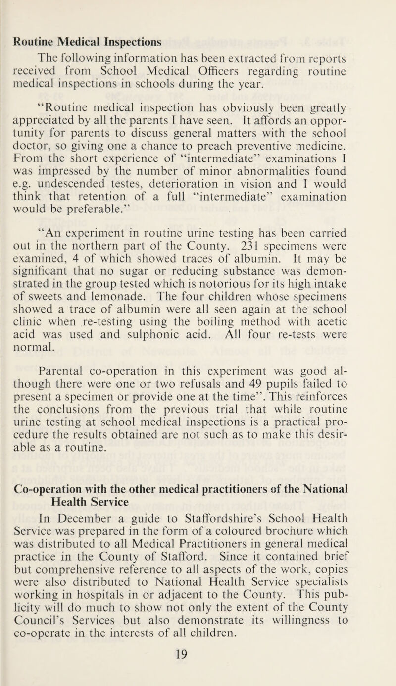 Routine Medical Inspections The following information has been extracted from reports received from School Medical Officers regarding routine medical inspections in schools during the year. “Routine medical inspection has obviously been greatly appreciated by all the parents I have seen. It affords an oppor¬ tunity for parents to discuss general matters with the school doctor, so giving one a chance to preach preventive medicine. From the short experience of “intermediate” examinations 1 was impressed by the number of minor abnormalities found e.g. undescended testes, deterioration in vision and I would think that retention of a full “intermediate” examination would be preferable.” “An experiment in routine urine testing has been carried out in the northern part of the County. 231 specimens were examined, 4 of which showed traces of albumin. It may be significant that no sugar or reducing substance was demon¬ strated in the group tested which is notorious for its high intake of sweets and lemonade. The four children whose specimens showed a trace of albumin were all seen again at the school clinic when re-testing using the boiling method with acetic acid was used and sulphonic acid. All four re-tests were normal. Parental co-operation in this experiment was good al¬ though there were one or two refusals and 49 pupils failed to present a specimen or provide one at the time”. This reinforces the conclusions from the previous trial that while routine urine testing at school medical inspections is a practical pro¬ cedure the results obtained are not such as to make this desir¬ able as a routine. Co-operation with the other medical practitioners of the National Health Service In December a guide to Staffordshire’s School Health Service was prepared in the form of a coloured brochure which was distributed to ail Medical Practitioners in general medical practice in the County of Stafford. Since it contained brief but comprehensive reference to all aspects of the work, copies were also distributed to National Health Service specialists working in hospitals in or adjacent to the County. This pub¬ licity will do much to show not only the extent of the County Council’s Services but also demonstrate its willingness to co-operate in the interests of all children.