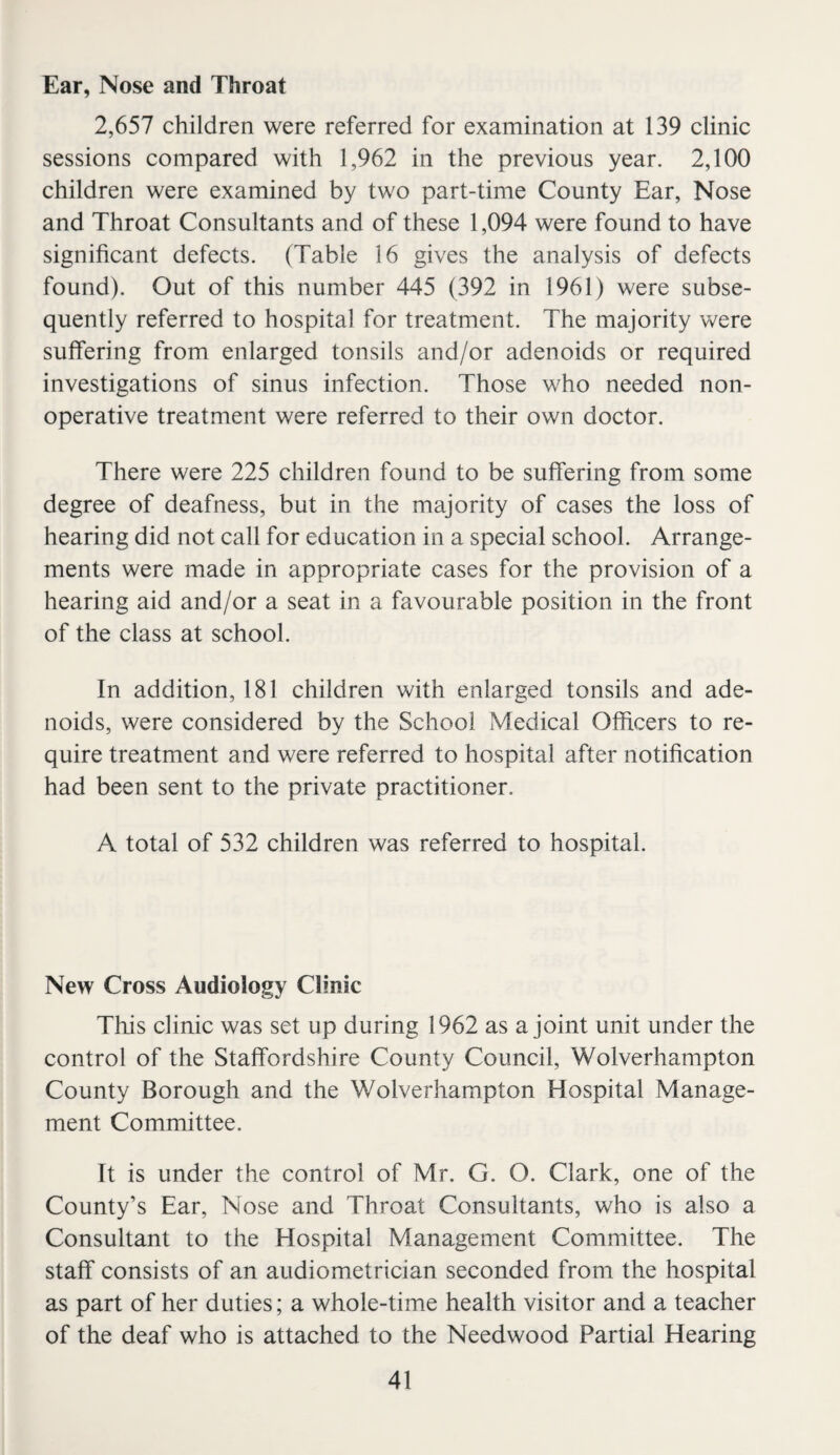 Ear, Nose and Throat 2,657 children were referred for examination at 139 clinic sessions compared with 1,962 in the previous year. 2,100 children were examined by two part-time County Ear, Nose and Throat Consultants and of these 1,094 were found to have significant defects. (Table 16 gives the analysis of defects found). Out of this number 445 (392 in 1961) were subse¬ quently referred to hospital for treatment. The majority were suffering from enlarged tonsils and/or adenoids or required investigations of sinus infection. Those who needed non¬ operative treatment were referred to their own doctor. There were 225 children found to be suffering from some degree of deafness, but in the majority of cases the loss of hearing did not call for education in a special school. Arrange¬ ments were made in appropriate cases for the provision of a hearing aid and/or a seat in a favourable position in the front of the class at school. In addition, 181 children with enlarged tonsils and ade¬ noids, were considered by the School Medical Officers to re¬ quire treatment and were referred to hospital after notification had been sent to the private practitioner. A total of 532 children was referred to hospital. New Cross Audiology Clinic This clinic was set up during 1962 as a joint unit under the control of the Staffordshire County Council, Wolverhampton County Borough and the Wolverhampton Hospital Manage¬ ment Committee. It is under the control of Mr. G. O. Clark, one of the County’s Ear, Nose and Throat Consultants, who is also a Consultant to the Hospital Management Committee. The staff consists of an audiometrician seconded from the hospital as part of her duties; a whole-time health visitor and a teacher of the deaf who is attached to the Needwood Partial Hearing