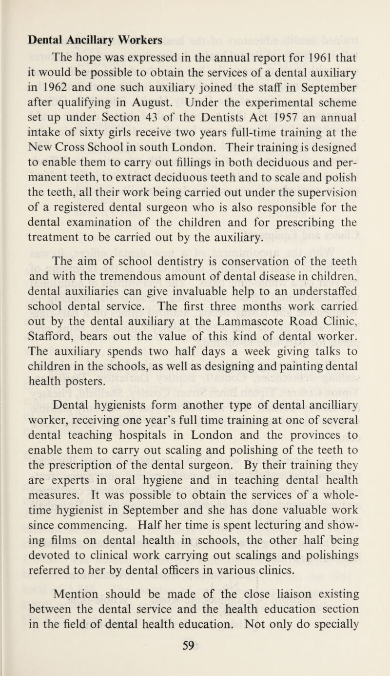 Dental Ancillary Workers The hope was expressed in the annual report for 1961 that it would be possible to obtain the services of a dental auxiliary in 1962 and one such auxiliary joined the staff in September after qualifying in August. Under the experimental scheme set up under Section 43 of the Dentists Act 1957 an annual intake of sixty girls receive two years full-time training at the New Cross School in south London. Their training is designed to enable them to carry out fillings in both deciduous and per¬ manent teeth, to extract deciduous teeth and to scale and polish the teeth, all their work being carried out under the supervision of a registered dental surgeon who is also responsible for the dental examination of the children and for prescribing the treatment to be carried out by the auxiliary. The aim of school dentistry is conservation of the teeth and with the tremendous amount of dental disease in children, dental auxiliaries can give invaluable help to an understaffed school dental service. The first three months work carried out by the dental auxiliary at the Lammascote Road Clinic, Stafford, bears out the value of this kind of dental worker. The auxiliary spends two half days a week giving talks to children in the schools, as well as designing and painting dental health posters. Dental hygienists form another type of dental ancilliary worker, receiving one year’s full time training at one of several dental teaching hospitals in London and the provinces to enable them to carry out scaling and polishing of the teeth to the prescription of the dental surgeon. By their training they are experts in oral hygiene and in teaching dental health measures. It was possible to obtain the services of a whole¬ time hygienist in September and she has done valuable work since commencing. Half her time is spent lecturing and show¬ ing films on dental health in schools, the other half being devoted to clinical work carrying out scalings and polishings referred to her by dental officers in various clinics. Mention should be made of the close liaison existing between the dental service and the health education section in the field of dental health education. Not only do specially