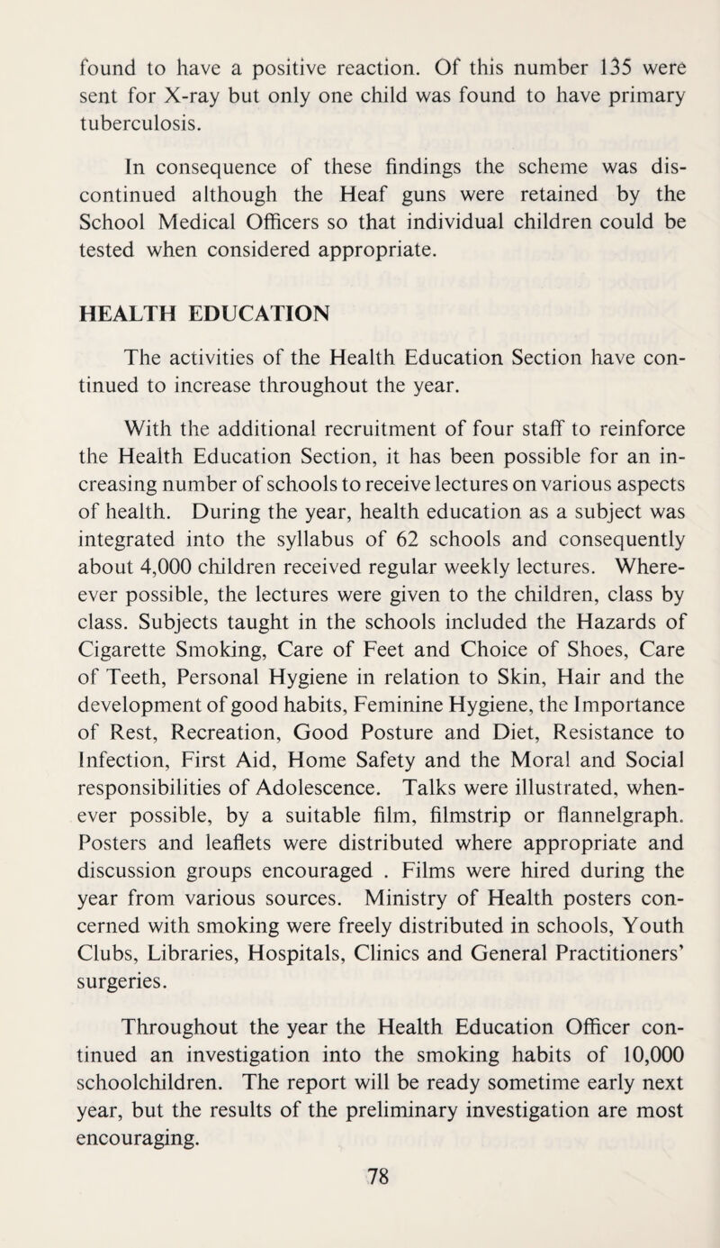 found to have a positive reaction. Of this number 135 were sent for X-ray but only one child was found to have primary tuberculosis. In consequence of these findings the scheme was dis¬ continued although the Heaf guns were retained by the School Medical Officers so that individual children could be tested when considered appropriate. HEALTH EDUCATION The activities of the Health Education Section have con¬ tinued to increase throughout the year. With the additional recruitment of four staff to reinforce the Health Education Section, it has been possible for an in¬ creasing number of schools to receive lectures on various aspects of health. During the year, health education as a subject was integrated into the syllabus of 62 schools and consequently about 4,000 children received regular weekly lectures. Where- ever possible, the lectures were given to the children, class by class. Subjects taught in the schools included the Hazards of Cigarette Smoking, Care of Feet and Choice of Shoes, Care of Teeth, Personal Hygiene in relation to Skin, Hair and the development of good habits. Feminine Hygiene, the Importance of Rest, Recreation, Good Posture and Diet, Resistance to Infection, First Aid, Home Safety and the Moral and Social responsibilities of Adolescence. Talks were illustrated, when¬ ever possible, by a suitable film, filmstrip or flannelgraph. Posters and leafiets were distributed where appropriate and discussion groups encouraged . Films were hired during the year from various sources. Ministry of Health posters con¬ cerned with smoking were freely distributed in schools. Youth Clubs, Libraries, Hospitals, Clinics and General Practitioners’ surgeries. Throughout the year the Health Education Officer con¬ tinued an investigation into the smoking habits of 10,000 schoolchildren. The report will be ready sometime early next year, but the results of the preliminary investigation are most encouraging.