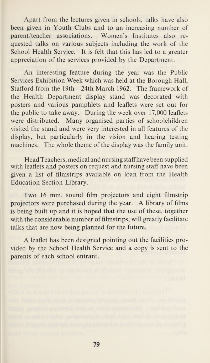 Apart from the lectures given in schools, talks have also been given in Youth Clubs and to an increasing number of parent/teacher associations. Women’s Institutes also re¬ quested talks on various subjects including the work of the School Health Service. It is felt that this has led to a greater appreciation of the services provided by the Department. An interesting feature during the year was the Public Services Exhibition Week which was held at the Borough Hall, Stafford from the 19th—24th March 1962. The framework of the Health Department display stand was decorated with posters and various pamphlets and leaflets were set out for the public to take away. During the week over 17,000 leaflets were distributed. Many organised parties of schoolchildren visited the stand and were very interested in all features of the display, but particularly in the vision and hearing testing machines. The whole theme of the display was the family unit. Head Teachers, medical and nursing staff have been supplied with leaflets and posters on request and nursing staff have been given a list of filmstrips available on loan from the Health Education Section Library. Two 16 mm. sound film projectors and eight filmstrip projectors were purchased during the year. A library of films is being built up and it is hoped that the use of these, together with the considerable number of filmstrips, will greatly facilitate talks that are now being planned for the future. A leaflet has been designed pointing out the facilities pro¬ vided by the School Health Service and a copy is sent to the parents of each school entrant.