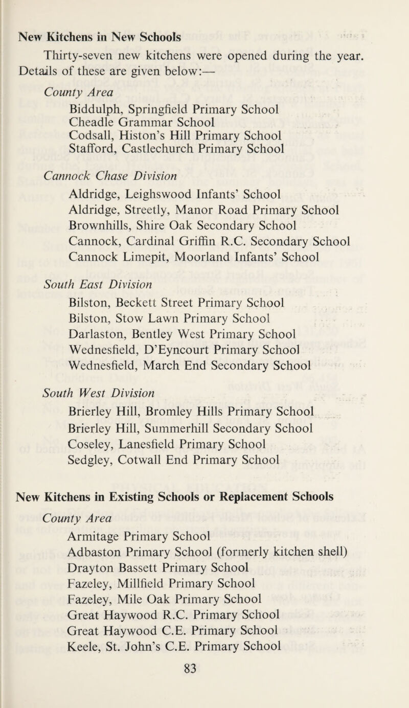 New Kitchens in New Schools Thirty-seven new kitchens were opened during the year. Details of these are given below:— County Area Biddulph, Springfield Primary School Cheadle Grammar School Codsall, Histon’s Hill Primary School Stafford, Castlechurch Primary School Cannock Chase Division Aldridge, Leighswood Infants’ School Aldridge, Streetly, Manor Road Primary School Brownhills, Shire Oak Secondary School Cannock, Cardinal Griffin R.C. Secondary School Cannock Limepit, Moorland Infants’ School South East Division Bilston, Beckett Street Primary School Bilston, Stow Lawn Primary School Darlaston, Bentley West Primary School Wednesfield, D’Eyncourt Primary School Wednesfield, March End Secondary School South West Division Brierley Hill, Bromley Hills Primary School Brierley Hill, Summerhill Secondary School Coseley, Lanesfield Primary School Sedgley, Cotwall End Primary School New Kitchens in Existing Schools or Replacement Schools County Area Armitage Primary School Adbaston Primary School (formerly kitchen shell) Drayton Bassett Primary School Fazeley, Millfield Primary School Fazeley, Mile Oak Primary School Great Haywood R.C. Primary School Great Haywood C.E. Primary School Keele, St. John’s C.E. Primary School