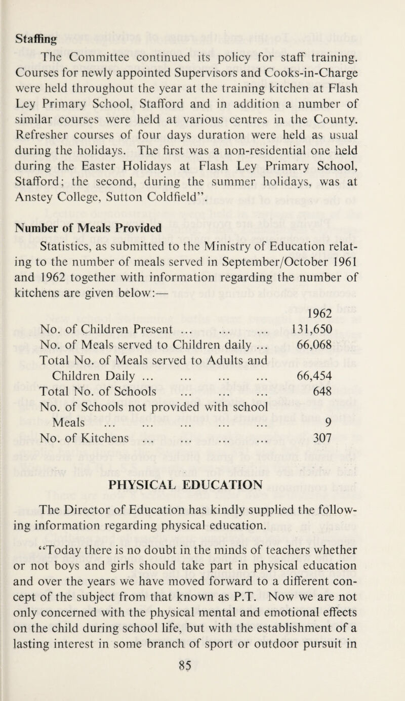 Staffing The Committee continued its policy for staff training. Courses for newly appointed Supervisors and Cooks-in-Charge were held throughout the year at the training kitchen at Flash Ley Primary School, Stafford and in addition a number of similar courses were held at various centres in the County. Refresher courses of four days duration were held as usual during the holidays. The first was a non-residential one held during the Easter Holidays at Flash Ley Primary School, Stafford; the second, during the summer holidays, was at Anstey College, Sutton Coldfield”. Number of Meals Provided Statistics, as submitted to the Ministry of Education relat¬ ing to the number of meals served in September/October 1961 and 1962 together with information regarding the number of kitchens are given below:— 1962 No. of Children Present ... ... ... 131,650 No. of Meals served to Children daily ... 66,068 Total No. of Meals served to Adults and Children Daily ... ... ... ... 66,454 Total No. of Schools ... ... ... 648 No. of Schools not provided with school Meals ... ... ... ... ... 9 No. of Kitchens ... ... ... ... 307 PHYSICAL EDUCATION The Director of Education has kindly supplied the follow¬ ing information regarding physical education. “Today there is no doubt in the minds of teachers whether or not boys and girls should take part in physical education and over the years we have moved forward to a different con¬ cept of the subject from that known as P.T. Now we are not only concerned with the physical mental and emotional effects on the child during school life, but with the establishment of a lasting interest in some branch of sport or outdoor pursuit in