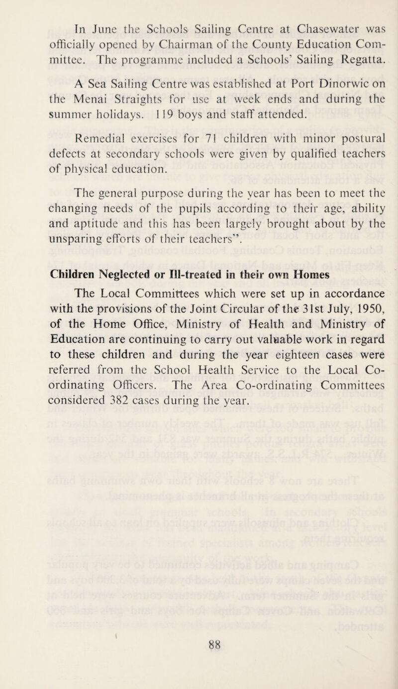 In June the Schools Sailing Centre at Chasewater was officially opened by Chairman of the County Education Com¬ mittee. The programme included a Schools’ Sailing Regatta. A Sea Sailing Centre was established at Port Dinorwic on the Menai Straights for use at week ends and during the summer holidays. 119 boys and staff attended. Remedial exercises for 71 children with minor postural defects at secondary schools were given by qualified teachers of physical education. The general purpose during the year has been to meet the changing needs of the pupils according to their age, ability and aptitude and this has been largely brought about by the unsparing efforts of their teachers”. Children Neglected or Ill-treated in their own Homes The Local Committees which were set up in accordance with the provisions of the Joint Circular of the 31st July, 1950, of the Home Office, Ministry of Health and Ministry of Education are continuing to carry out valuable work in regard to these children and during the year eighteen cases were referred from the School Health Service to the Local Co¬ ordinating Officers. The Area Co-ordinating Committees considered 382 cases during the year.