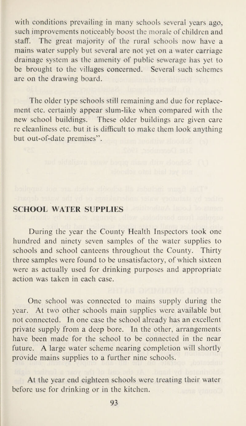 with conditions prevailing in many schools several years ago, such improvements noticeably boost the morale of children and staff. The great majority of the rural schools now have a mains water supply but several are not yet on a water carriage drainage system as the amenity of public sewerage has yet to be brought to the villages concerned. Several such schemes are on the drawing board. The older type schools still remaining and due for replace¬ ment etc. certainly appear slum-like when compared with the new school buildings. These older buildings are given care re cleanliness etc. but it is dilRcult to make them look anything but out-of-date premises”. SCHOOL WATER SUPPLIES During the year the County Health Inspectors took one hundred and ninety seven samples of the water supplies to schools and school canteens throughout the County. Thirty three samples were found to be unsatisfactory, of which sixteen were as actually used for drinking purposes and appropriate action was taken in each case. One school was connected to mains supply during the year. At two other schools main supplies were available but not connected. In one case the school already has an excellent private supply from a deep bore. In the other, arrangements have been made for the school to be connected in the near future. A large water scheme nearing completion will shortly provide mains supplies to a further nine schools. At the year end eighteen schools were treating their water before use for drinking or in the kitchen.