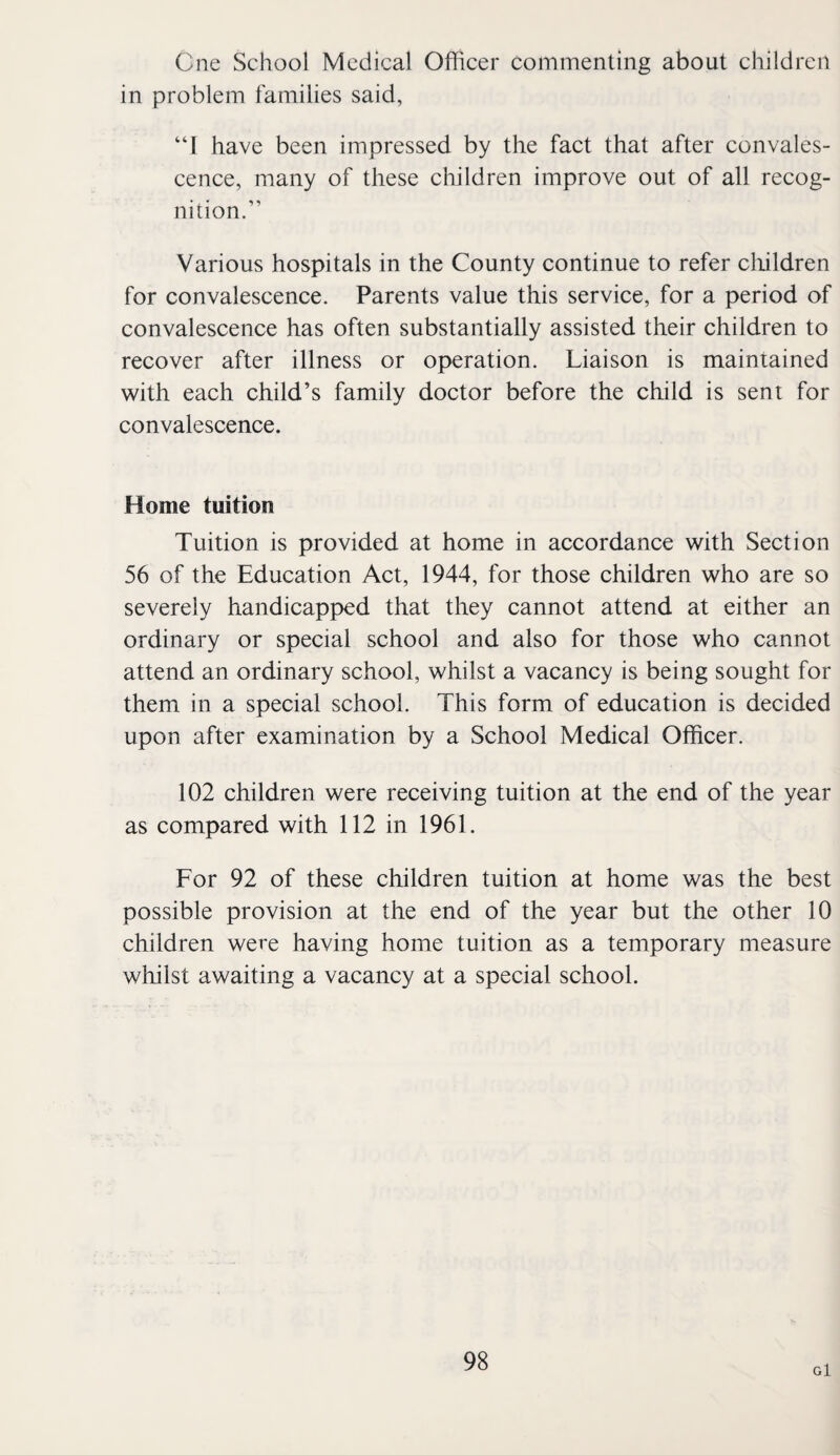 One School Medical Officer commenting about children in problem families said, “I have been impressed by the fact that after convales¬ cence, many of these cliildren improve out of all recog¬ nition.” Various hospitals in the County continue to refer cliildren for convalescence. Parents value this service, for a period of convalescence has often substantially assisted their children to recover after illness or operation. Liaison is maintained with each child’s family doctor before the child is sent for convalescence. Home tuition Tuition is provided at home in accordance with Section 56 of the Education Act, 1944, for those children who are so severely handicapped that they cannot attend at either an ordinary or special school and also for those who cannot attend an ordinary school, whilst a vacancy is being sought for them in a special school. This form of education is decided upon after examination by a School Medical Officer. 102 children were receiving tuition at the end of the year as compared with 112 in 1961. For 92 of these children tuition at home was the best possible provision at the end of the year but the other 10 children were having home tuition as a temporary measure whilst awaiting a vacancy at a special school. g1