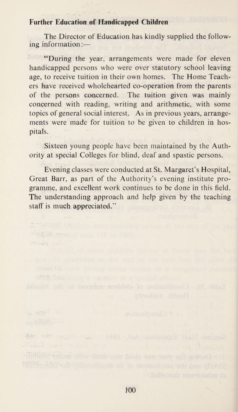 The Director of Education has kindly supplied the follow¬ ing information:— “During the year, arrangements were made for eleven handicapped persons who were over statutory school leaving age, to receive tuition in their own homes. The Home Teach¬ ers have received wholehearted co-operation from the parents of the persons concerned. The tuition given was mainly concerned with reading, writing and arithmetic, with some topics of general social interest. As in previous years, arrange¬ ments were made for tuition to be given to children in hos¬ pitals. Sixteen young people have been maintained by the Auth¬ ority at special Colleges for blind, deaf and spastic persons. Evening classes were conducted at St. Margaret’s Hospital, Great Barr, as part of the Authority’s evening institute pro¬ gramme, and excellent work continues to be done in this field. The understanding approach and help given by the teaching staff is much appreciated.”