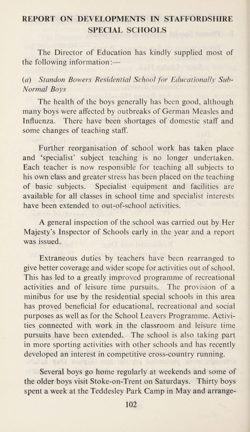 REPORT ON DEVELOPMENTS IN STAFFORDSHIRE SPECIAL SCHOOLS The Director of Education has kindly supplied most of the following information:— {a) Standon Bowers Residential School for Educationally Suh- Normal Boys The health of the boys generally has been good, although many boys were affected by outbreaks of German Measles and Influenza. There have been shortages of domestic staff and some changes of teaching staff. Further reorganisation of school work has taken place and ‘specialist’ subject teaching is no longer undertaken. Each teacher is now responsible for teaching all subjects to his own class and greater stress has been placed on the teaching of basic subjects. Specialist equipment and facilities are available for all classes in school time and specialist interests have been extended to out^of-school activities. A general inspection of the school was carried out by Her Majesty’s Inspector of Schools early in the year and a report was issued. Extraneous duties by teachers have been rearranged to give better coverage and wider scope for activities out of school. This has led to a greatly improved programme of recreational activities and of leisure time pursuits. The provision of a minibus for use by the residential special schools in this area has proved beneficial for educational, recreational and social purposes as well as for the School Leavers Programme. Activi¬ ties connected with work in the classroom and leisure time pursuits have been extended. The school is also taking part in more sporting activities with other schools and has recently developed an interest in competitive cross-country running. Several boys go home regularly at weekends and some of the older boys visit Stoke-on-Trent on Saturdays. Thirty boys spent a week at the Teddesley Park Camp in May and arrange-