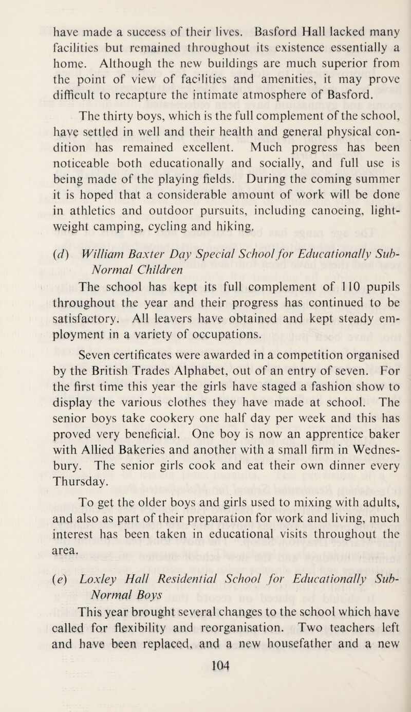 have made a success of their lives. Basford Hall lacked many facilities but remained throughout its existence essentially a home. Although the new buildings are much superior from the point of view of facdities and amenities, it may prove difficult to recapture the intimate atmosphere of Basford. The thirty boys, which is the full complement of the school, have settled in well and their health and general physical con¬ dition has remained excellent. Much progress has been noticeable both educationally and socially, and full use is being made of the playing fields. During the coming summer it is hoped that a considerable amount of work will be done in athletics and outdoor pursuits, including canoeing, light¬ weight camping, cycling and hiking, {d) William Baxter Day Special School for Educationally Sub- Normal Children The school has kept its full complement of 110 pupils throughout the year and their progress has continued to be satisfactory. All leavers have obtained and kept steady em¬ ployment in a variety of occupations. Seven certificates were awarded in a competition organised by the British Trades Alphabet, out of an entry of seven. For the first time this year the girls have staged a fashion show to display the various clothes they have made at school. The senior boys take cookery one half day per week and this has proved very beneficial. One boy is now an apprentice baker with Allied Bakeries and another with a small firm in Wednes- bury. The senior girls cook and eat their own dinner every Thursday. To get the older boys and girls used to mixing with adults, and also as part of their preparation for work and living, much interest has been taken in educational visits throughout the area. (e) Loxley Hall Residential School for Educationally Suh- Normal Boys This year brought several changes to the school which have called for flexibility and reorganisation. Two teachers left and have been replaced, and a new housefather and a new