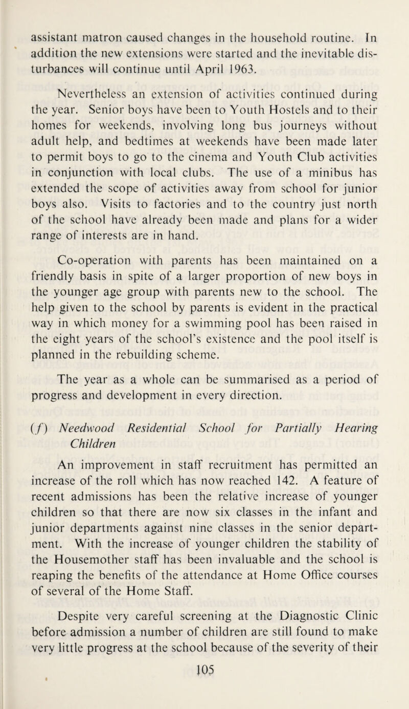 assistant matron caused changes in the household routine. In addition the new extensions were started and the inevitable dis¬ turbances will continue until April 1963. Nevertheless an extension of activities continued during the year. Senior boys have been to Youth Hostels and to their homes for weekends, involving long bus journeys without adult help, and bedtimes at weekends have been made later to permit boys to go to the cinema and Youth Club activities in conjunction with local clubs. The use of a minibus has extended the scope of activities away from school for junior boys also. Visits to factories and to the country just north of the school have already been made and plans for a wider range of interests are in hand. Co-operation with parents has been maintained on a friendly basis in spite of a larger proportion of new boys in the younger age group with parents new to the school. The help given to the school by parents is evident in the practical way in which money for a swimming pool has been raised in the eight years of the school’s existence and the pool itself is planned in the rebuilding scheme. The year as a whole can be summarised as a period of progress and development in every direction. (/) Needwood Residential School for Partially Hearing Children An improvement in staff recruitment has permitted an increase of the roll which has now reached 142. A feature of recent admissions has been the relative increase of younger children so that there are now six classes in the infant and junior departments against nine classes in the senior depart¬ ment. With the increase of younger children the stability of the Housemother staff has been invaluable and the school is reaping the benefits of the attendance at Home Office courses of several of the Home Staff. Despite very careful screening at the Diagnostic Clinic before admission a number of children are still found to make very little progress at the school because of the severity of their 103