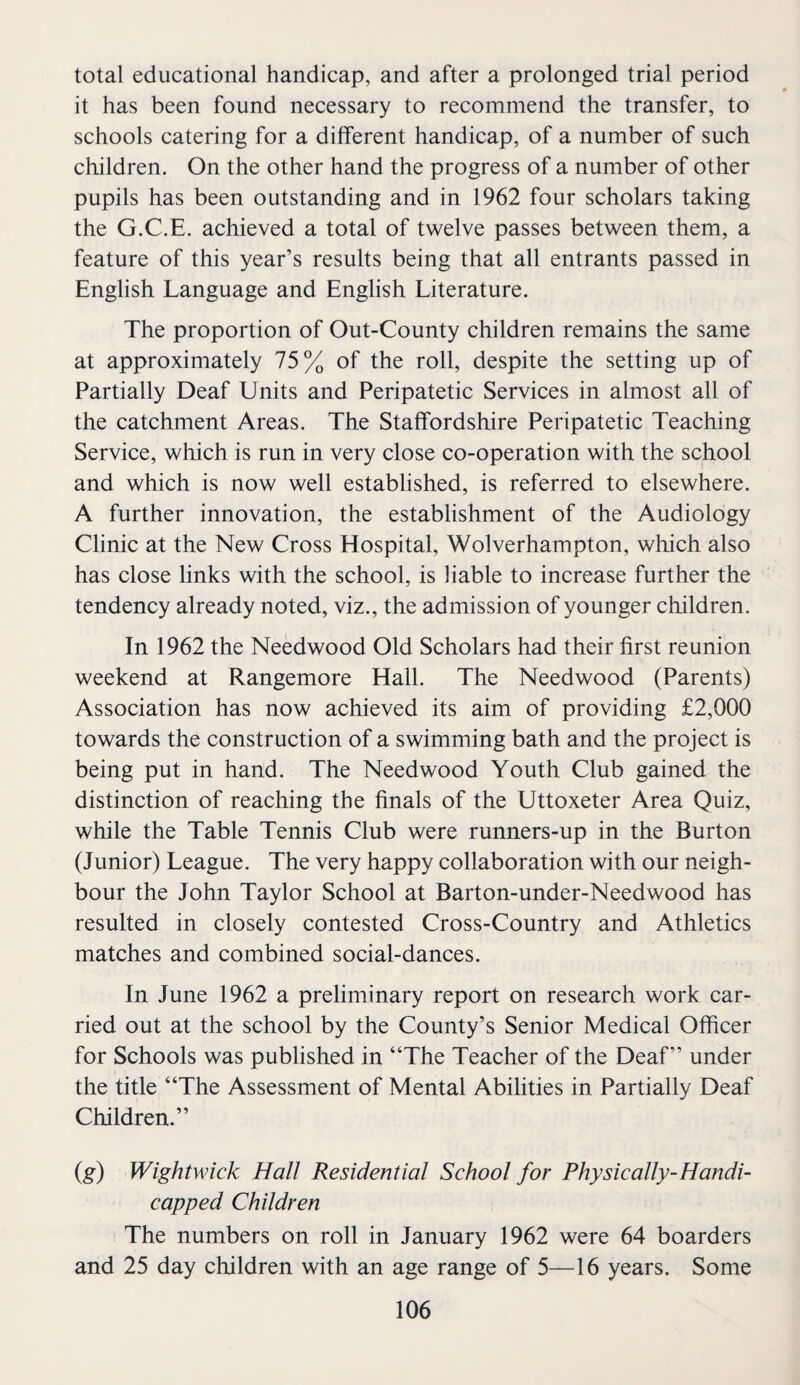 total educational handicap, and after a prolonged trial period it has been found necessary to recommend the transfer, to schools catering for a different handicap, of a number of such children. On the other hand the progress of a number of other pupils has been outstanding and in 1962 four scholars taking the G.C.E. achieved a total of twelve passes between them, a feature of this year’s results being that all entrants passed in English Language and English Literature. The proportion of Out-County children remains the same at approximately 75% of the roll, despite the setting up of Partially Deaf Units and Peripatetic Services in almost all of the catchment Areas. The Staffordshire Peripatetic Teaching Service, which is run in very close co-operation with the school and which is now well established, is referred to elsewhere. A further innovation, the establishment of the Audiology Clinic at the New Cross Hospital, Wolverhampton, which also has close links with the school, is liable to increase further the tendency already noted, viz., the admission of younger children. In 1962 the Needwood Old Scholars had their first reunion weekend at Rangemore Hall. The Needwood (Parents) Association has now achieved its aim of providing £2,000 towards the construction of a swimming bath and the project is being put in hand. The Needwood Youth Club gained the distinction of reaching the finals of the Uttoxeter Area Quiz, while the Table Tennis Club were runners-up in the Burton (Junior) League. The very happy collaboration with our neigh¬ bour the John Taylor School at Barton-under-Needwood has resulted in closely contested Cross-Country and Athletics matches and combined social-dances. In June 1962 a preliminary report on research work car¬ ried out at the school by the County’s Senior Medical Officer for Schools was published in “The Teacher of the Deaf” under the title “The Assessment of Mental Abilities in Partially Deaf Children.” (g) Wightwick Hall Residential School for Physically-Handi¬ capped Children The numbers on roll in January 1962 were 64 boarders and 25 day children with an age range of 5—16 years. Some